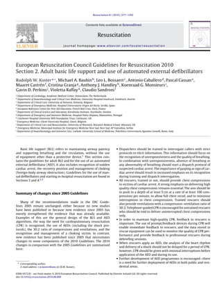 Resuscitation 81 (2010) 1277–1292



                                                                 Contents lists available at ScienceDirect


                                                                            Resuscitation
                                            journal homepage: www.elsevier.com/locate/resuscitation




European Resuscitation Council Guidelines for Resuscitation 2010
Section 2. Adult basic life support and use of automated external deﬁbrillators
Rudolph W. Koster a,∗ , Michael A. Baubin b , Leo L. Bossaert c , Antonio Caballero d , Pascal Cassan e ,
Maaret Castrén f , Cristina Granja g , Anthony J. Handley h , Koenraad G. Monsieurs i ,
Gavin D. Perkins j , Violetta Raffay k , Claudio Sandroni l
a
  Department of Cardiology, Academic Medical Center, Amsterdam, The Netherlands
b
  Department of Anaesthesiology and Critical Care Medicine, University Hospital Innsbruck, Innsbruck, Austria
c
  Department of Critical Care, University of Antwerp, Antwerp, Belgium
d
  Department of Emergency Medicine, Hospital Universitario Virgen del Rocío, Sevilla, Spain
e
  European Reference Centre for First Aid Education, French Red Cross, Paris, France
f
  Department of Clinical Science and Education, Karolinska Institute, Stockholm, Sweden
g
  Department of Emergency and Intensive Medicine, Hospital Pedro Hispano, Matosinhos, Portugal
h
  Colchester Hospital University NHS Foundation Trust, Colchester, UK
i
  Emergency Medicine, Ghent University Hospital, Ghent, Belgium
j
  Department of Critical Care and Resuscitation, University of Warwick, Warwick Medical School, Warwick, UK
k
  Emergency Medicine, Municipal Institute for Emergency Medicine Novi Sad, Novi Sad, AP Vojvodina, Serbia
l
  Department of Anaesthesiology and Intensive Care, Catholic University School of Medicine, Policlinico Universitario Agostino Gemelli, Rome, Italy




   Basic life support (BLS) refers to maintaining airway patency                             • Dispatchers should be trained to interrogate callers with strict
and supporting breathing and the circulation, without the use                                  protocols to elicit information. This information should focus on
of equipment other than a protective device.1 This section con-                                the recognition of unresponsiveness and the quality of breathing.
tains the guidelines for adult BLS and for the use of an automated                             In combination with unresponsiveness, absence of breathing or
external deﬁbrillator (AED). It also includes recognition of sudden                            any abnormality of breathing should start a dispatch protocol of
cardiac arrest, the recovery position and management of choking                                suspected cardiac arrest. The importance of gasping as sign of car-
(foreign-body airway obstruction). Guidelines for the use of man-                              diac arrest should result in increased emphasis on its recognition
ual deﬁbrillators and starting in-hospital resuscitation are found in                          during training and dispatch interrogation.
Sections 3 and 4.2,3                                                                         • All rescuers, trained or not, should provide chest compressions
                                                                                               to victims of cardiac arrest. A strong emphasis on delivering high
                                                                                               quality chest compressions remains essential. The aim should be
Summary of changes since 2005 Guidelines                                                       to push to a depth of at least 5 cm at a rate of at least 100 com-
                                                                                               pressions per minute, to allow full chest recoil, and to minimise
                                                                                               interruptions in chest compressions. Trained rescuers should
   Many of the recommendations made in the ERC Guide-
                                                                                               also provide ventilations with a compression–ventilation ratio of
lines 2005 remain unchanged, either because no new studies
                                                                                               30:2. Telephone-guided CPR is encouraged for untrained rescuers
have been published or because new evidence since 2005 has
                                                                                               who should be told to deliver uninterrupted chest compressions
merely strengthened the evidence that was already available.
                                                                                               only.
Examples of this are the general design of the BLS and AED                                   • In order to maintain high-quality CPR, feedback to rescuers is
algorithms, the way the need for cardiopulmonary resuscitation
                                                                                               important. The use of prompt/feedback devices during CPR will
(CPR) is recognised, the use of AEDs (including the shock pro-
                                                                                               enable immediate feedback to rescuers, and the data stored in
tocols), the 30:2 ratio of compressions and ventilations, and the
                                                                                               rescue equipment can be used to monitor the quality of CPR per-
recognition and management of a choking victim. In contrast,
                                                                                               formance and provide feedback to professional rescuers during
new evidence has been published since 2005 that necessitates
                                                                                               debrieﬁng sessions.
changes to some components of the 2010 Guidelines. The 2010                                  • When rescuers apply an AED, the analysis of the heart rhythm
changes in comparison with the 2005 Guidelines are summarised
                                                                                               and delivery of a shock should not be delayed for a period of CPR;
here:
                                                                                               however, CPR should be given with minimal interruptions before
                                                                                               application of the AED and during its use.
                                                                                             • Further development of AED programmes is encouraged—there
    ∗ Corresponding author.                                                                    is a need for further deployment of AEDs in both public and resi-
      E-mail address: r.w.koster@amc.nl (R.W. Koster).                                         dential areas.

0300-9572/$ – see front matter © 2010 European Resuscitation Council. Published by Elsevier Ireland Ltd. All rights reserved.
doi:10.1016/j.resuscitation.2010.08.009
 