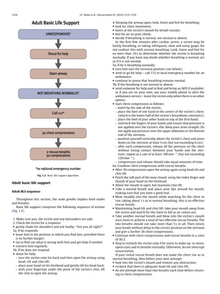 1224                                                       J.P. Nolan et al. / Resuscitation 81 (2010) 1219–1276


                                                                                         4. Keeping the airway open, look, listen and feel for breathing:
                                                                                         • look for chest movement;
                                                                                         • listen at the victim’s mouth for breath sounds;
                                                                                         • feel for air on your cheek;
                                                                                         • decide if breathing is normal, not normal or absent.
                                                                                            In the ﬁrst few minutes after cardiac arrest, a victim may be
                                                                                         barely breathing, or taking infrequent, slow and noisy gasps. Do
                                                                                         not confuse this with normal breathing. Look, listen and feel for
                                                                                         no more than 10 s to determine whether the victim is breathing
                                                                                         normally. If you have any doubt whether breathing is normal, act
                                                                                         as if it is not normal.
                                                                                         5a. If he is breathing normally:
                                                                                         • turn him into the recovery position (see below);
                                                                                         • send or go for help – call 112 or local emergency number for an
                                                                                           ambulance;
                                                                                         • continue to assess that breathing remains normal.
                                                                                         5b. If the breathing is not normal or absent:
                                                                                         • send someone for help and to ﬁnd and bring an AED if available;
                                                                                           or if you are on your own, use your mobile phone to alert the
                                                                                           ambulance service – leave the victim only when there is no other
                                                                                           option;
                                                                                         • start chest compression as follows:
                                                                                           ◦ kneel by the side of the victim;
                                                                                           ◦ place the heel of one hand in the centre of the victim’s chest;
                                                                                              (which is the lower half of the victim’s breastbone (sternum));
                                                                                           ◦ place the heel of your other hand on top of the ﬁrst hand;
                                                                                           ◦ interlock the ﬁngers of your hands and ensure that pressure is
                                                                                              not applied over the victim’s ribs. Keep your arms straight. Do
                                                                                              not apply any pressure over the upper abdomen or the bottom
                                                                                              end of the sternum.
                                                                                           ◦ position yourself vertically above the victim’s chest and press
                                                                                              down on the sternum at least 5 cm (but not exceeding 6 cm);
                                                                                           ◦ after each compression, release all the pressure on the chest
                                                                                              without losing contact between your hands and the ster-
                                                                                              num; repeat at a rate of at least 100 min−1 (but not exceeding
                                                                                              120 min−1 );
                                                                                           ◦ compression and release should take equal amounts of time.
                                                                                         6a. Combine chest compression with rescue breaths.
                                                                                         • After 30 compressions open the airway again using head tilt and
                                                                                           chin lift.
                 Fig. 1.2. Basic life support algorithm.
                                                                                         • Pinch the soft part of the nose closed, using the index ﬁnger and
                                                                                           thumb of your hand on the forehead.
Adult basic life support
                                                                                         • Allow the mouth to open, but maintain chin lift.
                                                                                         • Take a normal breath and place your lips around his mouth,
Adult BLS sequence                                                                         making sure that you have a good seal.
                                                                                         • Blow steadily into the mouth while watching for the chest to
   Throughout this section, the male gender implies both males                             rise, taking about 1 s as in normal breathing; this is an effective
and females.                                                                               rescue breath.
   Basic life support comprises the following sequence of actions                        • Maintaining head tilt and chin lift, take your mouth away from
(Fig. 1.2).                                                                                the victim and watch for the chest to fall as air comes out.
                                                                                         • Take another normal breath and blow into the victim’s mouth
1. Make sure you, the victim and any bystanders are safe.                                  once more to achieve a total of two effective rescue breaths. The
2. Check the victim for a response:                                                        two breaths should not take more than 5 s in all. Then return
• gently shake his shoulders and ask loudly: “Are you all right?“                          your hands without delay to the correct position on the sternum
3a. If he responds:                                                                        and give a further 30 chest compressions.
• leave him in the position in which you ﬁnd him, provided there                         • Continue with chest compressions and rescue breaths in a ratio
  is no further danger;                                                                    of 30:2.
• try to ﬁnd out what is wrong with him and get help if needed;                          • Stop to recheck the victim only if he starts to wake up: to move,
• reassess him regularly.                                                                  opens eyes and to breathe normally. Otherwise, do not interrupt
3b. If he does not respond:                                                                resuscitation.
• shout for help                                                                            If your initial rescue breath does not make the chest rise as in
  ◦ turn the victim onto his back and then open the airway using                         normal breathing, then before your next attempt:
     head; tilt and chin lift;                                                           • look into the victim’s mouth and remove any obstruction;
  ◦ place your hand on his forehead and gently tilt his head back;                       • recheck that there is adequate head tilt and chin lift;
  ◦ with your ﬁngertips under the point of the victim’s chin, lift                       • do not attempt more than two breaths each time before return-
     the chin to open the airway.                                                          ing to chest compressions.
 