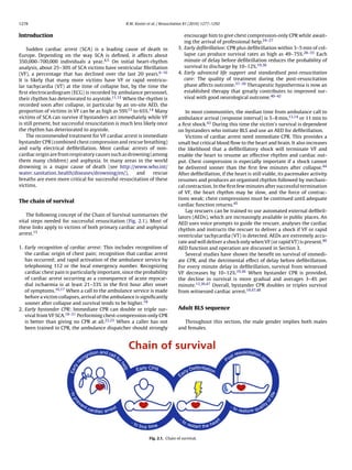 1278                                               R.W. Koster et al. / Resuscitation 81 (2010) 1277–1292


Introduction                                                                        encourage him to give chest compression-only CPR while await-
                                                                                    ing the arrival of professional help.24–27
    Sudden cardiac arrest (SCA) is a leading cause of death in                   3. Early deﬁbrillation: CPR plus deﬁbrillation within 3–5 min of col-
Europe. Depending on the way SCA is deﬁned, it affects about                        lapse can produce survival rates as high as 49–75%.28–35 Each
350,000–700,000 individuals a year.4,5 On initial heart-rhythm                      minute of delay before deﬁbrillation reduces the probability of
analysis, about 25–30% of SCA victims have ventricular ﬁbrillation                  survival to discharge by 10–12%.19,36
(VF), a percentage that has declined over the last 20 years.6–10                 4. Early advanced life support and standardised post-resuscitation
It is likely that many more victims have VF or rapid ventricu-                      care: The quality of treatment during the post-resuscitation
lar tachycardia (VT) at the time of collapse but, by the time the                   phase affects outcome.37–39 Therapeutic hypothermia is now an
ﬁrst electrocardiogram (ECG) is recorded by ambulance personnel,                    established therapy that greatly contributes to improved sur-
their rhythm has deteriorated to asystole.11,12 When the rhythm is                  vival with good neurological outcome.40–42
recorded soon after collapse, in particular by an on-site AED, the
proportion of victims in VF can be as high as 59%13 to 65%.14 Many                   In most communities, the median time from ambulance call to
victims of SCA can survive if bystanders act immediately while VF                ambulance arrival (response interval) is 5–8 min,13,14 or 11 min to
is still present, but successful resuscitation is much less likely once          a ﬁrst shock.43 During this time the victim’s survival is dependent
the rhythm has deteriorated to asystole.                                         on bystanders who initiate BLS and use an AED for deﬁbrillation.
    The recommended treatment for VF cardiac arrest is immediate                     Victims of cardiac arrest need immediate CPR. This provides a
bystander CPR (combined chest compression and rescue breathing)                  small but critical blood ﬂow to the heart and brain. It also increases
and early electrical deﬁbrillation. Most cardiac arrests of non-                 the likelihood that a deﬁbrillatory shock will terminate VF and
cardiac origin are from respiratory causes such as drowning (among               enable the heart to resume an effective rhythm and cardiac out-
them many children) and asphyxia. In many areas in the world                     put. Chest compression is especially important if a shock cannot
drowning is a major cause of death (see http://www.who.int/                      be delivered sooner than the ﬁrst few minutes after collapse.44
water sanitation health/diseases/drowning/en/),         and      rescue          After deﬁbrillation, if the heart is still viable, its pacemaker activity
breaths are even more critical for successful resuscitation of these             resumes and produces an organised rhythm followed by mechani-
victims.                                                                         cal contraction. In the ﬁrst few minutes after successful termination
                                                                                 of VF, the heart rhythm may be slow, and the force of contrac-
                                                                                 tions weak; chest compressions must be continued until adequate
The chain of survival
                                                                                 cardiac function returns.45
                                                                                     Lay rescuers can be trained to use automated external deﬁbril-
   The following concept of the Chain of Survival summarises the                 lators (AEDs), which are increasingly available in public places. An
vital steps needed for successful resuscitation (Fig. 2.1). Most of              AED uses voice prompts to guide the rescuer, analyses the cardiac
these links apply to victims of both primary cardiac and asphyxial               rhythm and instructs the rescuer to deliver a shock if VF or rapid
arrest.15                                                                        ventricular tachycardia (VT) is detected. AEDs are extremely accu-
                                                                                 rate and will deliver a shock only when VF (or rapid VT) is present.46
1. Early recognition of cardiac arrest: This includes recognition of             AED function and operation are discussed in Section 3.
   the cardiac origin of chest pain; recognition that cardiac arrest                 Several studies have shown the beneﬁt on survival of immedi-
   has occurred; and rapid activation of the ambulance service by                ate CPR, and the detrimental effect of delay before deﬁbrillation.
   telephoning 112 or the local emergency number. Recognizing                    For every minute delay in deﬁbrillation, survival from witnessed
   cardiac chest pain is particularly important, since the probability           VF decreases by 10–12%.19,36 When bystander CPR is provided,
   of cardiac arrest occurring as a consequence of acute myocar-                 the decline in survival is more gradual and averages 3–4% per
   dial ischaemia is at least 21–33% in the ﬁrst hour after onset                minute.12,36,47 Overall, bystander CPR doubles or triples survival
   of symptoms.16,17 When a call to the ambulance service is made                from witnessed cardiac arrest.19,47,48
   before a victim collapses, arrival of the ambulance is signiﬁcantly
   sooner after collapse and survival tends to be higher.18
2. Early bystander CPR: Immediate CPR can double or triple sur-                  Adult BLS sequence
   vival from VF SCA.18–21 Performing chest-compression-only CPR
   is better than giving no CPR at all.22,23 When a caller has not                  Throughout this section, the male gender implies both males
   been trained in CPR, the ambulance dispatcher should strongly                 and females.




                                                                Fig. 2.1. Chain of survival.
 