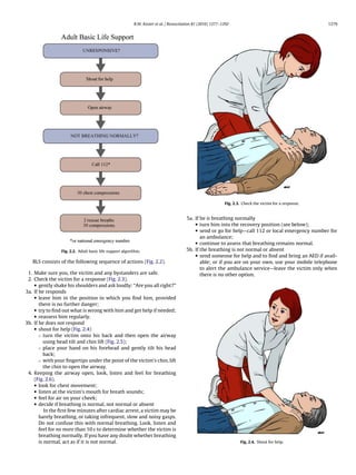 R.W. Koster et al. / Resuscitation 81 (2010) 1277–1292                                          1279




                                                                                                             Fig. 2.3. Check the victim for a response.


                                                                                       5a. If he is breathing normally
                                                                                           • turn him into the recovery position (see below);
                                                                                           • send or go for help—call 112 or local emergency number for
                                                                                              an ambulance;
                                                                                           • continue to assess that breathing remains normal.
                 Fig. 2.2. Adult basic life support algorithm.                         5b. If the breathing is not normal or absent
                                                                                           • send someone for help and to ﬁnd and bring an AED if avail-
   BLS consists of the following sequence of actions (Fig. 2.2).                              able; or if you are on your own, use your mobile telephone
                                                                                              to alert the ambulance service—leave the victim only when
 1. Make sure you, the victim and any bystanders are safe.                                    there is no other option.
 2. Check the victim for a response (Fig. 2.3).
    • gently shake his shoulders and ask loudly: “Are you all right?”
3a. If he responds
    • leave him in the position in which you ﬁnd him, provided
       there is no further danger;
    • try to ﬁnd out what is wrong with him and get help if needed;
    • reassess him regularly.
3b. If he does not respond
    • shout for help (Fig. 2.4)
       ◦ turn the victim onto his back and then open the airway
          using head tilt and chin lift (Fig. 2.5);
       ◦ place your hand on his forehead and gently tilt his head
          back;
       ◦ with your ﬁngertips under the point of the victim’s chin, lift
          the chin to open the airway.
 4. Keeping the airway open, look, listen and feel for breathing
    (Fig. 2.6).
    • look for chest movement;
    • listen at the victim’s mouth for breath sounds;
    • feel for air on your cheek;
    • decide if breathing is normal, not normal or absent
          In the ﬁrst few minutes after cardiac arrest, a victim may be
       barely breathing, or taking infrequent, slow and noisy gasps.
       Do not confuse this with normal breathing. Look, listen and
       feel for no more than 10 s to determine whether the victim is
       breathing normally. If you have any doubt whether breathing
       is normal, act as if it is not normal.                                                                        Fig. 2.4. Shout for help.
 