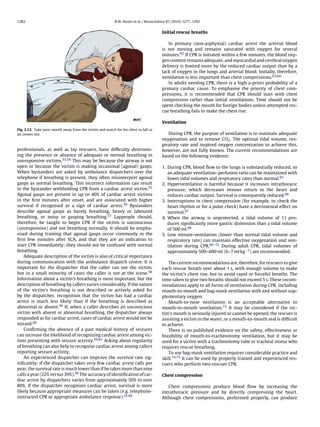 1282                                                       R.W. Koster et al. / Resuscitation 81 (2010) 1277–1292


                                                                                         Initial rescue breaths

                                                                                            In primary (non-asphyxial) cardiac arrest the arterial blood
                                                                                         is not moving and remains saturated with oxygen for several
                                                                                         minutes.62 If CPR is initiated within a few minutes, the blood oxy-
                                                                                         gen content remains adequate, and myocardial and cerebral oxygen
                                                                                         delivery is limited more by the reduced cardiac output than by a
                                                                                         lack of oxygen in the lungs and arterial blood. Initially, therefore,
                                                                                         ventilation is less important than chest compressions.63,64
                                                                                            In adults needing CPR, there is a high a-priori probability of a
                                                                                         primary cardiac cause. To emphasise the priority of chest com-
                                                                                         pressions, it is recommended that CPR should start with chest
                                                                                         compression rather than initial ventilations. Time should not be
                                                                                         spent checking the mouth for foreign bodies unless attempted res-
                                                                                         cue breathing fails to make the chest rise.

                                                                                         Ventilation
Fig. 2.12. Take your mouth away from the victim and watch for his chest to fall as
air comes out.                                                                              During CPR, the purpose of ventilation is to maintain adequate
                                                                                         oxygenation and to remove CO2 . The optimal tidal volume, res-
                                                                                         piratory rate and inspired oxygen concentration to achieve this,
professionals, as well as lay rescuers, have difﬁculty determin-                         however, are not fully known. The current recommendations are
ing the presence or absence of adequate or normal breathing in                           based on the following evidence:
unresponsive victims.53,54 This may be because the airway is not
open or because the victim is making occasional (agonal) gasps.                          1. During CPR, blood ﬂow to the lungs is substantially reduced, so
When bystanders are asked by ambulance dispatchers over the                                 an adequate ventilation–perfusion ratio can be maintained with
telephone if breathing is present, they often misinterpret agonal                           lower tidal volumes and respiratory rates than normal.65
gasps as normal breathing. This incorrect information can result                         2. Hyperventilation is harmful because it increases intrathoracic
in the bystander withholding CPR from a cardiac arrest victim.55                            pressure, which decreases venous return to the heart and
Agonal gasps are present in up to 40% of cardiac arrest victims                             reduces cardiac output. Survival is consequently reduced.66
in the ﬁrst minutes after onset, and are associated with higher                          3. Interruptions in chest compression (for example, to check the
survival if recognised as a sign of cardiac arrest.56 Bystanders                            heart rhythm or for a pulse check) have a detrimental effect on
describe agonal gasps as barely breathing, heavy or laboured                                survival.67
breathing, or noisy or gasping breathing.57 Laypeople should,                            4. When the airway is unprotected, a tidal volume of 1 l pro-
therefore, be taught to begin CPR if the victim is unconscious                              duces signiﬁcantly more gastric distension than a tidal volume
(unresponsive) and not breathing normally. It should be empha-                              of 500 ml.68
sised during training that agonal gasps occur commonly in the                            5. Low minute-ventilation (lower than normal tidal volume and
ﬁrst few minutes after SCA, and that they are an indication to                              respiratory rate) can maintain effective oxygenation and ven-
start CPR immediately; they should not be confused with normal                              tilation during CPR.69–72 During adult CPR, tidal volumes of
breathing.                                                                                  approximately 500–600 ml (6–7 ml kg−1 ) are recommended.
    Adequate description of the victim is also of critical importance
during communication with the ambulance dispatch centre. It is                              The current recommendations are, therefore, for rescuers to give
important for the dispatcher that the caller can see the victim,                         each rescue breath over about 1 s, with enough volume to make
but in a small minority of cases the caller is not at the scene.58                       the victim’s chest rise, but to avoid rapid or forceful breaths. The
Information about a victim’s breathing is most important, but the                        time taken to give two breaths should not exceed 5 s. These recom-
description of breathing by callers varies considerably. If the nature                   mendations apply to all forms of ventilation during CPR, including
of the victim’s breathing is not described or actively asked for                         mouth-to-mouth and bag-mask ventilation with and without sup-
by the dispatcher, recognition that the victim has had a cardiac                         plementary oxygen.
arrest is much less likely than if the breathing is described as                            Mouth-to-nose ventilation is an acceptable alternative to
abnormal or absent.59 If, when a caller describes an unconscious                         mouth-to-mouth ventilation.73 It may be considered if the vic-
victim with absent or abnormal breathing, the dispatcher always                          tim’s mouth is seriously injured or cannot be opened, the rescuer is
responded as for cardiac arrest, cases of cardiac arrest would not be                    assisting a victim in the water, or a mouth-to-mouth seal is difﬁcult
missed.60                                                                                to achieve.
    Conﬁrming the absence of a past medical history of seizures                             There is no published evidence on the safety, effectiveness or
can increase the likelihood of recognizing cardiac arrest among vic-                     feasibility of mouth-to-tracheostomy ventilation, but it may be
tims presenting with seizure activity.59,61 Asking about regularity                      used for a victim with a tracheostomy tube or tracheal stoma who
of breathing can also help to recognise cardiac arrest among callers                     requires rescue breathing.
reporting seizure activity.                                                                 To use bag-mask ventilation requires considerable practice and
    An experienced dispatcher can improve the survival rate sig-                         skill.74,75 It can be used by properly trained and experienced res-
niﬁcantly: if the dispatcher takes very few cardiac arrest calls per                     cuers who perform two-rescuer CPR.
year, the survival rate is much lower than if he takes more than nine
calls a year (22% versus 39%).58 The accuracy of identiﬁcation of car-                   Chest compression
diac arrest by dispatchers varies from approximately 50% to over
80%. If the dispatcher recognises cardiac arrest, survival is more                          Chest compressions produce blood ﬂow by increasing the
likely because appropriate measures can be taken (e.g. telephone-                        intrathoracic pressure and by directly compressing the heart.
instructed CPR or appropriate ambulance response).25,60                                  Although chest compressions, performed properly, can produce
 