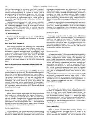 1284                                             R.W. Koster et al. / Resuscitation 81 (2010) 1277–1292


2005 (30:2 compressions to ventilation ratio). Chest compres-                  of 29 adverse events associated with deﬁbrillation.116 The causes
sion alone may be sufﬁcient only in the ﬁrst few minutes after                 included accidental or intentional deﬁbrillator misuse, device mal-
collapse. Professional help can be expected on average 8 min or                function and accidental discharge during training or maintenance
later after a call for help, and chest compression only will result            procedures. Four single-case reports described shocks to rescuers
in insufﬁcient CPR in many cases. Chest-compression-only CPR                   from discharging implantable cardioverter deﬁbrillators (ICDs), in
is not as effective as conventional CPR for cardiac arrests of                 one case resulting in a peripheral nerve injury. There are no reports
non-cardiac origin (e.g., drowning or suffocation) in adults and               of harm to rescuers from attempting deﬁbrillation in wet environ-
children.106,107                                                               ments.
   Chest compression combined with rescue breaths is, therefore,                  Injury to the rescuer from deﬁbrillation is extremely rare. Never-
the method of choice for CPR delivered by both trained lay rescuers            theless, rescuers should not continue manual chest compressions
and professionals. Laypeople should be encouraged to perform                   during shock delivery. Victims should not be touched during ICD
compression-only CPR if they are unable or unwilling to provide                discharge. Direct contact between the rescuer and the victim should
rescue breaths, or when instructed during an emergency call to an              be avoided when deﬁbrillation is carried out in wet environments.
ambulance dispatcher centre.26,27
                                                                               Psychological effects
CPR in conﬁned spaces
                                                                                  One large, prospective trial of public access deﬁbrillation
   Over-the-head CPR for single rescuers and straddle-CPR for
                                                                               reported a few adverse psychological effects associated with CPR
two rescuers may be considered for resuscitation in conﬁned
                                                                               or AED use that required intervention.113 Two large, retrospec-
spaces.108,109
                                                                               tive, questionnaire-based reports relating to performance of CPR
                                                                               by a bystander reported that nearly all respondents regarded their
Risks to the victim during CPR
                                                                               intervention as a positive experience.117,118 The rare occurrences
                                                                               of adverse psychological effects in rescuers after CPR should be
    Many rescuers, concerned that delivering chest compressions
                                                                               recognised and managed appropriately.
to a victim who is not in cardiac arrest will cause serious com-
plications, do not initiate CPR. In a study of dispatch-assisted
bystander CPR, however, where non-arrest victims received chest                Disease transmission
compressions, 12% experienced discomfort but only 2% suffered a
fracture: no victims suffered visceral organ injury.110 Bystander                  There are only very few cases reported where performing CPR
CPR extremely rarely leads to serious harm in victims who are                  has been linked to disease transmission, implicating Salmonella
eventually found not to be in cardiac arrest. Rescuers should not,             infantis, Staphylococcus aureus, severe acute respiratory syn-
therefore, be reluctant to initiate CPR because of concern of causing          drome (SARS), meningococcal meningitis, Helicobacter pylori,
harm.                                                                          Herpes simplex virus, cutaneous tuberculosis, stomatitis, tracheitis,
                                                                               Shigella and Streptococcus pyogenes. One report described her-
Risks to the rescuer during training and during real-life CPR                  pes simplex virus infection as a result of training in CPR. One
                                                                               systematic review found that in the absence of high-risk activ-
Physical effects                                                               ities, such as intravenous cannulation, there were no reports of
                                                                               transmission of hepatitis B, hepatitis C, human immunodeﬁciency
    Observational studies of training or actual CPR performance                virus (HIV) or cytomegalovirus during either training or actual
have described rare occurrences of muscle strain, back symptoms,               CPR.119
shortness of breath, hyperventilation, and case reports of pneu-                   The risk of disease transmission during training and actual CPR
mothorax, chest pain, myocardial infarction and nerve injury.111,112           performance is extremely low. Wearing gloves during CPR is rea-
The incidence of these events is very low, and CPR training and                sonable, but CPR should not be delayed or withheld if gloves are not
actual performance is safe in most circumstances.113 Individuals               available. Rescuers should take appropriate safety precautions if a
undertaking CPR training should be advised of the nature and                   victim is known to have a serious infection (e.g. HIV, tuberculosis,
extent of the physical activity required during the training pro-              hepatitis B virus or SARS).
gramme. Learners and rescuers who develop signiﬁcant symptoms
(e.g. chest pain or severe shortness of breath) during CPR training            Barrier devices
should be advised to stop.
                                                                                  No human studies have addressed the safety, effectiveness or
Rescuer fatigue                                                                feasibility of using barrier devices (such as a face shield or face
                                                                               mask) to prevent victim contact during rescuer breathing. Two
   Several manikin studies have found that chest compression                   studies showed that barrier devices decreased transmission of bac-
depth can decrease as little as 2 min after starting chest compres-            teria in controlled laboratory settings.120,121 Because the risk of
sions. An in-hospital patient study showed that, even while using              disease transmission is very low, initiating rescue breathing with-
real-time feedback, the mean depth of compression deteriorated                 out a barrier device is reasonable. If the victim is known to have a
between 1.5 and 3 min after starting CPR.114 It is therefore rec-              serious infection (e.g. HIV, tuberculosis, hepatitis B virus, or SARS)
ommended that rescuers change about every 2 min to prevent a                   a barrier device is recommended.
decrease in compression quality due to rescuer fatigue. Changing
rescuers should not interrupt chest compressions.
                                                                               Recovery position
Risks during deﬁbrillation
                                                                                  There are several variations of the recovery position, each
   A large randomised trial of public access deﬁbrillation showed              with its own advantages. No single position is perfect for all
that AEDs can be used safely by laypeople and ﬁrst responders.115              victims.122,123 The position should be stable, near to a true lateral
A systematic review identiﬁed eight papers that reported a total               position with the head dependent, and with no pressure on the
 