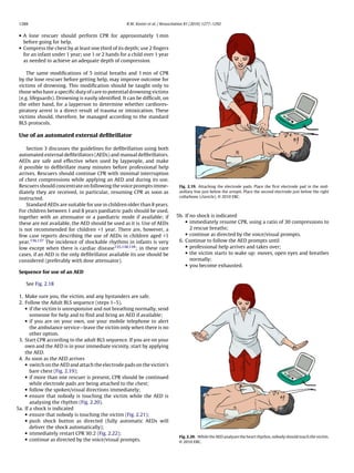 1288                                               R.W. Koster et al. / Resuscitation 81 (2010) 1277–1292


 • A lone rescuer should perform CPR for approximately 1 min
   before going for help.
 • Compress the chest by at least one third of its depth; use 2 ﬁngers
   for an infant under 1 year; use 1 or 2 hands for a child over 1 year
   as needed to achieve an adequate depth of compression.

     The same modiﬁcations of 5 initial breaths and 1 min of CPR
 by the lone rescuer before getting help, may improve outcome for
 victims of drowning. This modiﬁcation should be taught only to
 those who have a speciﬁc duty of care to potential drowning victims
 (e.g. lifeguards). Drowning is easily identiﬁed. It can be difﬁcult, on
 the other hand, for a layperson to determine whether cardiores-
 piratory arrest is a direct result of trauma or intoxication. These
 victims should, therefore, be managed according to the standard
 BLS protocols.

 Use of an automated external deﬁbrillator

     Section 3 discusses the guidelines for deﬁbrillation using both
 automated external deﬁbrillators (AEDs) and manual deﬁbrillators.
 AEDs are safe and effective when used by laypeople, and make
 it possible to deﬁbrillate many minutes before professional help
 arrives. Rescuers should continue CPR with minimal interruption
 of chest compressions while applying an AED and during its use.
 Rescuers should concentrate on following the voice prompts imme-                 Fig. 2.19. Attaching the electrode pads. Place the ﬁrst electrode pad in the mid-
 diately they are received, in particular, resuming CPR as soon as                axillary line just below the armpit. Place the second electrode just below the right
                                                                                  collarbone (clavicle). © 2010 ERC.
 instructed.
     Standard AEDs are suitable for use in children older than 8 years.
 For children between 1 and 8 years paediatric pads should be used,
 together with an attenuator or a paediatric mode if available; if              5b. If no shock is indicated
 these are not available, the AED should be used as it is. Use of AEDs              • immediately resume CPR, using a ratio of 30 compressions to
 is not recommended for children <1 year. There are, however, a                        2 rescue breaths;
 few case reports describing the use of AEDs in children aged <1                    • continue as directed by the voice/visual prompts.
 year.136,137 The incidence of shockable rhythms in infants is very              6. Continue to follow the AED prompts until
 low except when there is cardiac disease135,138,139 ; in these rare                • professional help arrives and takes over;
 cases, if an AED is the only deﬁbrillator available its use should be              • the victim starts to wake up: moves, open eyes and breathes
 considered (preferably with dose attenuator).                                         normally;
                                                                                    • you become exhausted.
 Sequence for use of an AED

    See Fig. 2.18

 1. Make sure you, the victim, and any bystanders are safe.
 2. Follow the Adult BLS sequence (steps 1–5).
    • if the victim is unresponsive and not breathing normally, send
       someone for help and to ﬁnd and bring an AED if available;
    • if you are on your own, use your mobile telephone to alert
       the ambulance service—leave the victim only when there is no
       other option.
 3. Start CPR according to the adult BLS sequence. If you are on your
    own and the AED is in your immediate vicinity, start by applying
    the AED.
 4. As soon as the AED arrives
    • switch on the AED and attach the electrode pads on the victim’s
       bare chest (Fig. 2.19);
    • if more than one rescuer is present, CPR should be continued
       while electrode pads are being attached to the chest;
    • follow the spoken/visual directions immediately;
    • ensure that nobody is touching the victim while the AED is
       analysing the rhythm (Fig. 2.20).
5a. If a shock is indicated
    • ensure that nobody is touching the victim (Fig. 2.21);
    • push shock button as directed (fully automatic AEDs will
       deliver the shock automatically);
    • immediately restart CPR 30:2 (Fig. 2.22);
                                                                                  Fig. 2.20. While the AED analyses the heart rhythm, nobody should touch the victim.
    • continue as directed by the voice/visual prompts.
                                                                                  © 2010 ERC.
 