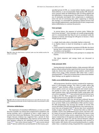 R.W. Koster et al. / Resuscitation 81 (2010) 1277–1292                                         1289


                                                                                         speciﬁed period of CPR, as a routine before rhythm analysis and
                                                                                         shock delivery, is not recommended. High-quality CPR, however,
                                                                                         must continue while the deﬁbrillation pads are being applied and
                                                                                         the deﬁbrillator is being prepared. The importance of early deliv-
                                                                                         ery of minimally interrupted chest compression is emphasised.
                                                                                         Given the lack of convincing data either supporting or refuting
                                                                                         this strategy, it is reasonable for emergency medical services that
                                                                                         have already implemented a speciﬁed period of chest compression
                                                                                         before deﬁbrillation to continue this practice.

                                                                                         Voice prompts

                                                                                            In several places, the sequence of actions states “follow the
                                                                                         voice/visual prompts”. Voice prompts are usually programmable,
                                                                                         and it is recommended that they be set in accordance with the
                                                                                         sequence of shocks and timings for CPR given in Section 2. These
                                                                                         should include at least:

                                                                                         1. a single shock only, when a shockable rhythm is detected;
                                                                                         2. no rhythm check, or check for breathing or a pulse, after the
                                                                                            shock;
                                                                                         3. a voice prompt for immediate resumption of CPR after the shock
                                                                                            (giving chest compressions in the presence of a spontaneous
                                                                                            circulation is not harmful);
Fig. 2.21. When the shock button is pressed, make sure that nobody touches the           4. a period of 2 min of CPR before a next prompt to re-analyse the
victim. © 2010 ERC.
                                                                                            rhythm.

                                                                                            The shock sequence and energy levels are discussed in
                                                                                         Section 3.2

                                                                                         Fully automatic AEDs

                                                                                            Having detected a shockable rhythm, a fully automatic AED will
                                                                                         deliver a shock without further input from the rescuer. One manikin
                                                                                         study has shown that untrained nursing students commit fewer
                                                                                         safety errors using a fully automatic AED rather than a (semi-)
                                                                                         automated AED.145 There are no human data to determine whether
                                                                                         these ﬁndings can be applied to clinical use.

                                                                                         Public access deﬁbrillation programmes

                                                                                             AED programmes should be actively considered for implemen-
                                                                                         tation in non-hospital settings. This refers to public places like
                                                                                         airports,32 sport facilities, ofﬁces, in casinos35 and on aircraft,33
                                                                                         where cardiac arrests are usually witnessed and trained rescuers
                                                                                         are quickly on scene. Lay rescuer AED programmes with very
                                                                                         rapid response times, and uncontrolled studies using police ofﬁ-
                                                                                         cers as ﬁrst responders,146,147 have achieved reported survival rates
                                                                                         as high as 49–74%. These programmes will be successful only if
                                                                                         enough trained rescuers and AEDs are available.
Fig. 2.22. After the shock the AED will prompt you to start CPR. Do not wait—start           The full potential of AEDs has not yet been achieved, because
CPR immediately and alternate 30 chest compressions with 2 rescue breaths. © 2010        they are mostly used in public settings, yet 60–80% of cardiac arrests
ERC.                                                                                     occur at home. Public access deﬁbrillation (PAD) and ﬁrst respon-
                                                                                         der AED programmes may increase the number of victims who
CPR before deﬁbrillation                                                                 receive bystander CPR and early deﬁbrillation, thus improving sur-
                                                                                         vival from out-of-hospital SCA.148 Recent data from nationwide
   The importance of immediate deﬁbrillation, as soon as an AED                          studies in Japan and the USA13,43 showed that when an AED was
becomes available, has always been emphasised in guidelines and                          available, victims were deﬁbrillated much sooner and with a bet-
during teaching, and is considered to have a major impact on                             ter chance of survival. However, an AED delivered a shock in only
survival from ventricular ﬁbrillation. This concept has been chal-                       3.7% and 5% of all VF cardiac arrests, respectively. There was a clear
lenged, because evidence has suggested that a period of chest                            inverse relationship in the Japanese study between the number of
compression before deﬁbrillation may improve survival when the                           AEDs available per square km and the interval between collapse
time between calling for the ambulance and its arrival exceeds                           and the ﬁrst shock, and a positive relationship with survival. In
5 min.140,141 Two recent clinical studies142,143 and a recent animal                     both studies, AED shocks still occurred predominantly in a public
study144 did not conﬁrm this survival beneﬁt. For this reason, a pre-                    rather than a residential setting. Dispatched ﬁrst responders like
 