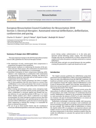 Resuscitation 81 (2010) 1293–1304



                                                               Contents lists available at ScienceDirect


                                                                       Resuscitation
                                           journal homepage: www.elsevier.com/locate/resuscitation




European Resuscitation Council Guidelines for Resuscitation 2010
Section 3. Electrical therapies: Automated external deﬁbrillators, deﬁbrillation,
cardioversion and pacing
Charles D. Deakin a,∗ , Jerry P. Nolan b , Kjetil Sunde c , Rudolph W. Koster d
a
  Southampton University Hospital NHS Trust, Southampton, UK
b
  Royal United Hospital, Bath, UK
c
  Oslo University Hospital Ulleval, Oslo, Norway
d
  Department of Cardiology, Academic Medical Center, Amsterdam, The Netherlands




Summary of changes since 2005 Guidelines                                                  occurs during cardiac catheterisation or in the early post-
                                                                                          operative period following cardiac surgery. This three-shock
  The most important changes in the 2010 European Resuscitation                           strategy may also be considered for an initial, witnessed VF/VT
Council (ERC) guidelines for electrical therapies include:                                cardiac arrest when the patient is already connected to a manual
                                                                                          deﬁbrillator.
                                                                                        • Electrode pastes and gels can spread between the two paddles,
• The importance of early, uninterrupted chest compressions is
                                                                                          creating the potential for a spark and should not be used
  emphasised throughout these guidelines.
• Much greater emphasis on minimising the duration of the pre-
  shock and post-shock pauses. The continuation of compressions
  during charging of the deﬁbrillator is recommended.
• Immediate resumption of chest compressions following deﬁb-                            Introduction
  rillation is also emphasised; in combination with continuation
  of compressions during deﬁbrillator charging, the delivery of                             The chapter presents guidelines for deﬁbrillation using both
  deﬁbrillation should be achievable with an interruption in chest                      automated external deﬁbrillators (AEDs) and manual deﬁbrillators.
  compressions of no more than 5 s.                                                     There are only a few differences from the 2005 ERC Guidelines. All
• Safety of the rescuer remains paramount, but there is recogni-                        healthcare providers and lay responders can use AEDs as an inte-
  tion in these guidelines that the risk of harm to a rescuer from                      gral component of basic life support. Manual deﬁbrillation is used
  a deﬁbrillator is very small, particularly if the rescuer is wearing                  as part of advanced life support (ALS) therapy. Synchronised car-
  gloves. The focus is now on a rapid safety check to minimise the                      dioversion and pacing options are included on many deﬁbrillators
  pre-shock pause.                                                                      and are also discussed in this chapter.
• When treating out-of-hospital cardiac arrest, emergency med-                              Deﬁbrillation is the passage of an electrical current across the
  ical services (EMS) personnel should provide good-quality CPR                         myocardium of sufﬁcient magnitude to depolarise a critical mass
  while a deﬁbrillator is retrieved, applied and charged, but rou-                      of myocardium and enable restoration of coordinated electrical
  tine delivery of a pre-speciﬁed period of CPR (e.g., 2 or 3 min)                      activity. Deﬁbrillation is deﬁned as the termination of ﬁbrillation
  before rhythm analysis and a shock is delivered is no longer                          or, more precisely, the absence of VF/VT at 5 s after shock deliv-
  recommended. For some emergency medical services that have                            ery; however, the goal of attempted deﬁbrillation is to restore an
  already fully implemented a pre-speciﬁed period of chest com-                         organised rhythm and a spontaneous circulation.
  pressions before deﬁbrillation, given the lack of convincing data                         Deﬁbrillator technology is advancing rapidly. AED interaction
  either supporting or refuting this strategy, it is reasonable for                     with the rescuer through voice prompts is now established and
  them to continue this practice.                                                       future technology may enable more speciﬁc instructions to be given
• The use of up to three-stacked shocks may be considered if                            by voice prompt. The evolving ability of deﬁbrillators to assess
  ventricular ﬁbrillation/pulseless ventricular tachycardia (VF/VT)                     the rhythm whilst CPR is in progress is an important advance and
                                                                                        enables rescuers to assess the rhythm without interrupting exter-
                                                                                        nal chest compressions. In the future, waveform analysis may also
    ∗ Corresponding author.                                                             enable the deﬁbrillator to calculate the optimal time at which to
      E-mail address: charlesdeakin@doctors.org.uk (C.D. Deakin).                       give a shock.

0300-9572/$ – see front matter © 2010 European Resuscitation Council. Published by Elsevier Ireland Ltd. All rights reserved.
doi:10.1016/j.resuscitation.2010.08.008
 