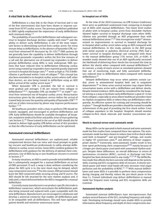 1294                                               C.D. Deakin et al. / Resuscitation 81 (2010) 1293–1304


A vital link in the Chain of Survival                                            In-hospital use of AEDs

    Deﬁbrillation is a key link in the Chain of Survival and is one                  At the time of the 2010 Consensus on CPR Science Conference
of the few interventions that have been shown to improve out-                    there were no published randomised trials comparing in-hospital
come from VF/VT cardiac arrest. The previous guidelines published                use of AEDs with manual deﬁbrillators. Two lower level studies
in 2005 rightly emphasized the importance of early deﬁbrillation                 of adults with in-hospital cardiac arrest from shockable rhythms
with minimum delay.1,2                                                           showed higher survival to hospital discharge rates when deﬁb-
    The probability of successful deﬁbrillation and subsequent sur-              rillation was provided through an AED programme than with
vival to hospital discharge declines rapidly with time3,4 and the                manual deﬁbrillation alone.21,22 One retrospective study23 demon-
ability to deliver early deﬁbrillation is one of the most impor-                 strated no improvements in survival to hospital discharge for
tant factors in determining survival from cardiac arrest. For every              in-hospital adult cardiac arrest when using an AED compared with
minute delay in deﬁbrillation, in the absence of bystander CPR, sur-             manual deﬁbrillation. In this study, patients in the AED group
vival from witnessed VF decreases by 10–12%.4,5 EMS systems do                   with initial asystole or pulseless electrical activity (PEA) had a
not generally have the capability to deliver deﬁbrillation through               lower survival to hospital discharge rate compared with those
traditional paramedic responders within the ﬁrst few minutes of                  in the manual deﬁbrillator group (15% versus 23%; p = 0.04). A
a call and the alternative use of trained lay responders to deliver              manikin study showed that use of an AED signiﬁcantly increased
prompt deﬁbrillation using AEDs is now widespread. EMS sys-                      the likelihood of delivering three shocks but increased the time to
tems that have reduced time to deﬁbrillation following cardiac                   deliver the shocks when compared with manual deﬁbrillators.24
arrest using trained lay responders have reported greatly improved               In contrast, a study of mock arrests in simulated patients showed
survival to hospital discharge rates,6–9 some as high as 75% if deﬁb-            that use of monitoring leads and fully automated deﬁbrilla-
rillation is performed within 3 min of collapse.10 This concept has              tors reduced time to deﬁbrillation when compared with manual
also been extended to in-hospital cardiac arrests where staff, other             deﬁbrillators.25
than doctors, are also being trained to deﬁbrillate using an AED                     Delayed deﬁbrillation may occur when patients sustain car-
before arrival of the cardiac arrest team.11                                     diac arrest in unmonitored hospital beds and in outpatient
    When bystander CPR is provided, the fall in survival is                      departments.26 In these areas several minutes may elapse before
more gradual and averages 3–4% per minute from collapse to                       resuscitation teams arrive with a deﬁbrillator and deliver shocks.
deﬁbrillation3,4,12 ; bystander CPR can double3,4,13 or triple14 sur-            Despite limited evidence, AEDs should be considered for the hospi-
vival from witnessed out-of-hospital cardiac arrest. Resuscitation               tal setting as a way to facilitate early deﬁbrillation (a goal of <3 min
instructions given by the ambulance service before the arrival of                from collapse), especially in areas where healthcare providers have
trained help increase the quantity and quality of bystander CPR15,16             no rhythm recognition skills or where they use deﬁbrillators infre-
and use of video instructions by phone may improve performance                   quently. An effective system for training and retraining should be
further.17,18                                                                    in place.11 Enough healthcare providers should be trained to enable
    All healthcare providers with a duty to perform CPR should be                achievement of the goal of providing the ﬁrst shock within 3 min
trained, equipped, and encouraged to perform deﬁbrillation and                   of collapse anywhere in the hospital. Hospitals should monitor
CPR. Early deﬁbrillation should be available throughout all hospi-               collapse-to-ﬁrst shock intervals and monitor resuscitation out-
tals, outpatient medical facilities and public areas of mass gathering           comes.
(see Section 2).19 Those trained in the use of an AED should also be
trained to deliver high-quality CPR before arrival of ALS providers              Shock in manual versus semi-automatic mode
so that the effectiveness of early deﬁbrillation can be optimised.
                                                                                     Many AEDs can be operated in both manual and semi-automatic
                                                                                 mode but few studies have compared these two options. The semi-
Automated external deﬁbrillators                                                 automatic mode has been shown to reduce time to ﬁrst shock when
                                                                                 used both in-hospital27 and pre-hospital28 settings, and results
    Automated external deﬁbrillators are sophisticated, reliable                 in higher VF conversion rates,28 and delivery of fewer inappro-
computerised devices that use voice and visual prompts to guide                  priate shocks.29 Conversely, semi-automatic modes result in less
lay rescuers and healthcare professionals to safely attempt deﬁb-                time spent performing chest compressions29,30 mainly because of
rillation in cardiac arrest victims. Some AEDs combine guidance for              a longer pre-shock pause associated with automated rhythm anal-
deﬁbrillation with guidance for the delivery of optimal chest com-               ysis. Despite these differences, no overall difference in return of
pressions. Use of AEDs by lay or non-healthcare rescuers is covered              spontaneous circulation (ROSC), survival, or discharge rate from
in Section 2.19                                                                  hospital has been demonstrated in any study.23,27,28 The deﬁbrilla-
    In many situations, an AED is used to provide initial deﬁbrillation          tion mode that affords the best outcome will depend on the system,
but is subsequently swapped for a manual deﬁbrillator on arrival                 skills, training and ECG recognition skills of rescuers. A shorter pre-
of EMS personnel. If such a swap is done without considering the                 shock pause and lower total hands-off-ratio increases vital organ
phase the AED cycle is in, the next shock may be delayed, which                  perfusion and the probability of ROSC.31–33 With manual deﬁbril-
may compromise outcome.20 For this reason, EMS personnel should                  lators and some AEDs it is possible to perform chest compressions
leave the AED connected while securing airway and IV access. The                 during charging and thereby reduce the pre-shock pause to less
AED should be left attached for the next rhythm analysis and, if                 than 5 s. Trained individuals may deliver deﬁbrillation in manual
indicated, a shock delivered before the AED is swapped for a manual              mode but frequent team training and ECG recognition skills are
deﬁbrillator.                                                                    essential.
    Currently many manufacturers use product-speciﬁc electrode to
deﬁbrillator connectors, which necessitates the deﬁbrillation pads               Automated rhythm analysis
also being removed and replaced with a pair compatible with the
new deﬁbrillator. Manufacturers are encouraged to collaborate and                   Automated external deﬁbrillators have microprocessors that
develop a universal connector that enables all deﬁbrillation pads                analyse several features of the ECG, including frequency and ampli-
to be compatible with all deﬁbrillators. This will have signiﬁcant               tude. Developing technology should soon enable AEDs to provide
patient beneﬁt and minimise unnecessary waste.                                   information about frequency and depth of chest compressions dur-
 