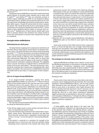 C.D. Deakin et al. / Resuscitation 81 (2010) 1293–1304                                          1295


ing CPR that may improve basic life support (BLS) performance by                 compressions prevent the ventilator from delivering adequate
all rescuers.34,35                                                               tidal volumes. In this case, the ventilator is usually substituted by
    Automated external deﬁbrillators have been tested extensively                a ventilation bag, which can itself be left connected or detached
against libraries of recorded cardiac rhythms and in many trials                 and removed to a distance of at least 1 m. If the ventilator tub-
in adults36,37 and children.38,39 They are extremely accurate in                 ing is disconnected, ensure it is kept at least 1 m from the patient
rhythm analysis. Although most AEDs are not designed to deliver                  or, better still, switch the ventilator off; modern ventilators gen-
synchronised shocks, all AEDs will recommend shocks for VT if the                erate massive oxygen ﬂows when disconnected. During normal
rate and R-wave morphology and duration exceeds preset values.                   use, when connected to a tracheal tube, oxygen from a ventilator
Most AEDs require a ‘hands-off’ period while the device analyses                 in the critical care unit will be vented from the main ventilator
the rhythm. This ‘hands-off’ period results in interruption to chest             housing well away from the deﬁbrillation zone. Patients in the
compressions for varying but signiﬁcant periods of time40 ; a factor             critical care unit may be dependent on positive end expiratory
shown to have signiﬁcant adverse impact on outcome from car-                     pressure (PEEP) to maintain adequate oxygenation; during car-
diac arrest.41 Manufacturers of these devices should make every                  dioversion, when the spontaneous circulation potentially enables
effort to develop software that minimises this analysis period to                blood to remain well oxygenated, it is particularly appropriate to
ensure that interruptions to external chest compressions are kept                leave the critically ill patient connected to the ventilator during
to a minimum.                                                                    shock delivery.
                                                                               • Minimise the risk of sparks during deﬁbrillation. Self-adhesive
                                                                                 deﬁbrillation pads are less likely to cause sparks than manual
Strategies before deﬁbrillation
                                                                                 paddles.

Minimising the pre-shock pause
                                                                                   Some early versions of the LUCAS external chest compression
                                                                               device are driven by high ﬂow rates of oxygen which discharges
    The delay between stopping chest compressions and delivery of
                                                                               waste gas over the patient’s chest. High ambient levels of oxygen
the shock (the pre-shock pause) must be kept to an absolute mini-
                                                                               over the chest have been documented using this device, particularly
mum; even 5–10 s delay will reduce the chances of the shock being
                                                                               in relatively conﬁned spaces such as the back of the ambulance and
successful.31,32,42 The pre-shock pause can easily be reduced to less
                                                                               caution should be used when deﬁbrillating patients while using the
than 5 s by continuing compressions during charging of the deﬁb-
                                                                               oxygen-powered model.52
rillator and by having an efﬁcient team coordinated by a leader
who communicates effectively. The safety check to ensure that
                                                                               The technique for electrode contact with the chest
nobody is in contact with the patient at the moment of deﬁbril-
lation should be undertaken rapidly but efﬁciently. The negligible
                                                                                  Optimal deﬁbrillation technique aims to deliver current across
risk of a rescuer receiving an accidental shock is minimised even
                                                                               the ﬁbrillating myocardium in the presence of minimal transtho-
further if all rescuers wear gloves.43 The post-shock pause is min-
                                                                               racic impedance. Transthoracic impedance varies considerably
imised by resuming chest compressions immediately after shock
                                                                               with body mass, but is approximately 70–80 in adults.53,54 The
delivery (see below). The entire process of deﬁbrillation should be
                                                                               techniques described below aim to place external electrodes (pad-
achievable with no more than a 5 s interruption to chest compres-
                                                                               dles or self-adhesive pads) in an optimal position using techniques
sion.
                                                                               that minimise transthoracic impedance.

Safe use of oxygen during deﬁbrillation                                        Shaving the chest

   In an oxygen-enriched atmosphere, sparking from poorly                          Patients with a hairy chest have poor electrode-to-skin electri-
applied deﬁbrillator paddles can cause a ﬁre.44–49 There are several           cal contact and air trapping beneath the electrode. This causes high
reports of ﬁres being caused in this way and most have resulted                impedance, reduced deﬁbrillation efﬁcacy, risk of arcing (sparks)
in signiﬁcant burns to the patient. There are no case reports of               from electrode-to-skin and electrode to electrode and is more
ﬁres caused by sparking where deﬁbrillation was delivered using                likely to cause burns to the patient’s chest. Rapid shaving of the
adhesive pads. In two manikin studies the oxygen concentration                 area of intended electrode placement may be necessary, but do
in the zone of deﬁbrillation was not increased when ventilation                not delay deﬁbrillation if a shaver is not immediately available.
devices (bag-valve device, self-inﬂating bag, modern intensive care            Shaving the chest per se may reduce transthoracic impedance
unit ventilator) were left attached to a tracheal tube or the oxygen           slightly and has been recommended for elective DC cardioversion
source was vented at least 1 m behind the patient’s mouth.50,51 One            with monophasic deﬁbrillators,55 although the efﬁcacy of biphasic
study described higher oxygen concentrations and longer washout                impedance-compensated waveforms may not be so susceptible to
periods when oxygen is administered in conﬁned spaces without                  higher transthoracic impedance.56
adequate ventilation.52
   The risk of ﬁre during attempted deﬁbrillation can be minimised             Paddle force
by taking the following precautions:
                                                                                  If using paddles, apply them ﬁrmly to the chest wall. This
• Take off any oxygen mask or nasal cannulae and place them at                 reduces transthoracic impedance by improving electrical contact
  least 1 m away from the patient’s chest.                                     at the electrode–skin interface and reducing thoracic volume.57
• Leave the ventilation bag connected to the tracheal tube or supra-           The deﬁbrillator operator should always press ﬁrmly on handheld
  glottic airway device. Alternatively, disconnect any bag-valve               electrode paddles, the optimal force being 8 kg in adult and 5 kg in
  device from the tracheal tube or supraglottic airway device and              children 1–8 years using adult paddles.58 Eight kilogram force may
  remove it at least 1 m from the patient’s chest during deﬁbrilla-            be attainable only by the strongest members of the cardiac arrest
  tion.                                                                        team and therefore it is recommended that these individuals apply
• If the patient is connected to a ventilator, for example in the              the paddles during deﬁbrillation. Unlike self-adhesive pads, manual
  operating room or critical care unit, leave the ventilator tubing            paddles have a bare metal plate that requires a conductive material
  (breathing circuit) connected to the tracheal tube unless chest              placed between the metal and patient’s skin to improve electrical
 