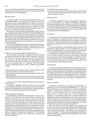 1296                                               C.D. Deakin et al. / Resuscitation 81 (2010) 1293–1304


contact. Use of bare-metal paddles alone creates high transthoracic              • Traditional antero-apical position.
impedance and is likely to increase the risk of arcing and worsen                • Antero-posterior position (one electrode anteriorly, over the left
cutaneous burns from deﬁbrillation.                                                precordium, and the other electrode posteriorly to the heart just
                                                                                   inferior to the left scapula).
Electrode position
                                                                                 Respiratory phase
    No human studies have evaluated the electrode position as a
                                                                                    Transthoracic impedance varies during respiration, being min-
determinant of ROSC or survival from VF/VT cardiac arrest. Trans-
                                                                                 imal at end-expiration. If possible, deﬁbrillation should be
myocardial current during deﬁbrillation is likely to be maximal
                                                                                 attempted at this phase of the respiratory cycle. Positive end expira-
when the electrodes are placed so that the area of the heart that
                                                                                 tory pressure (PEEP) increases transthoracic impedance and should
is ﬁbrillating lies directly between them (i.e. ventricles in VF/VT,
                                                                                 be minimised during deﬁbrillation. Auto-PEEP (gas trapping) may
atria in AF). Therefore, the optimal electrode position may not be
                                                                                 be particularly high in asthmatics and may necessitate higher than
the same for ventricular and atrial arrhythmias.
                                                                                 usual energy levels for deﬁbrillation.69
    More patients are presenting with implantable medical devices
(e.g., permanent pacemaker, implantable cardioverter deﬁbrillator
(ICD)). Medic Alert bracelets are recommended for these patients.                Electrode size
These devices may be damaged during deﬁbrillation if current is
discharged through electrodes placed directly over the device.59,60                  The Association for the Advancement of Medical Instrumen-
Place the electrode away from the device (at least 8 cm)59 or use an             tation recommends a minimum electrode size of for individual
alternative electrode position (anterior-lateral, anterior-posterior)            electrodes and the sum of the electrode areas should be a minimum
as described below.                                                              of 150 cm2 .70 Larger electrodes have lower impedance, but exces-
    Transdermal drug patches may prevent good electrode contact,                 sively large electrodes may result in less transmyocardial current
causing arcing and burns if the electrode is placed directly over the            ﬂow.71
patch during deﬁbrillation.61,62 Remove medication patches and                       For adult deﬁbrillation, both handheld paddle electrodes and
wipe the area before applying the electrode.                                     self-adhesive pad electrodes 8–12 cm in diameter are used and
                                                                                 function well. Deﬁbrillation success may be higher with electrodes
                                                                                 of 12 cm diameter compared with those of 8 cm diameter.54,72
Placement for ventricular arrhythmias and cardiac arrest                             Standard AEDs are suitable for use in children over the age of 8
   Place electrodes (either pads or paddles) in the conventional                 years. In children between 1 and 8 years use paediatric pads with
sternal-apical position. The right (sternal) electrode is placed to              an attenuator to reduce delivered energy or a paediatric mode if
the right of the sternum, below the clavicle. The apical pad-                    they are available; if not, use the unmodiﬁed machine, taking care
dle is placed in the left mid-axillary line, approximately level                 to ensure that the adult pads do not overlap. Use of AEDs is not
with the V6 ECG electrode or female breast. This position should                 recommended in children less than 1 year.
be clear of any breast tissue. It is important that this electrode
is placed sufﬁciently laterally. Other acceptable pad positions                  Coupling agents
include
                                                                                     If using manual paddles, disposable gel pads should be used to
• Placement of each electrode on the lateral chest walls, one on the             reduce impedance at the electrode–skin interface. Electrode pastes
  right and the other on the left side (bi-axillary).                            and gels can spread between the two paddles, creating the potential
• One electrode in the standard apical position and the other on the             for a spark and should not be used. Do not use bare electrodes with-
  right upper back.                                                              out gel pads because the resultant high transthoracic impedance
• One electrode anteriorly, over the left precordium, and the other              may impair the effectiveness of deﬁbrillation, increase the sever-
  electrode posteriorly to the heart just inferior to the left scapula.          ity of any cutaneous burns and risk arcing with subsequent ﬁre or
                                                                                 explosion.

   It does not matter which electrode (apex/sternum) is placed in
                                                                                 Pads versus paddles
either position.
   Transthoracic impedance has been shown to be minimised
                                                                                     Self-adhesive deﬁbrillation pads have practical beneﬁts over
when the apical electrode is not placed over the female breast.63
                                                                                 paddles for routine monitoring and deﬁbrillation.73–77 They are
Asymmetrically shaped apical electrodes have a lower impedance
                                                                                 safe and effective and are preferable to standard deﬁbrillation
when placed longitudinally rather than transversely.64
                                                                                 paddles.72 Consideration should be given to use of self-adhesive
                                                                                 pads in peri-arrest situations and in clinical situations where
Placement for atrial arrhythmias                                                 patient access is difﬁcult. They have a similar transthoracic
    Atrial ﬁbrillation is maintained by functional re-entry circuits             impedance71 (and therefore efﬁcacy)78,79 to manual paddles and
anchored in the left atrium. As the left atrium is located pos-                  enable the operator to deﬁbrillate the patient from a safe distance
teriorly in the thorax, electrode positions that result in a more                rather than leaning over the patient as occurs with paddles. When
posterior current pathway may theoretically be more effective                    used for initial monitoring of a rhythm, both pads and paddles
for atrial arrhythmias. Although some studies have shown that                    enable quicker delivery of the ﬁrst shock compared with standard
antero-posterior electrode placement is more effective than the                  ECG electrodes, but pads are quicker than paddles.80
traditional antero-apical position in elective cardioversion of atrial               When gel pads are used with paddles, the electrolyte gel
ﬁbrillation,65,66 the majority have failed to demonstrate any clear              becomes polarised and thus is a poor conductor after deﬁbrillation.
advantage of any speciﬁc electrode position.67,68 Efﬁcacy of car-                This can cause spurious asystole that may persist for 3–4 min when
dioversion may be less dependent on electrode position when using                used to monitor the rhythm; a phenomenon not reported with
biphasic impedance-compensated waveforms.56 The following                        self-adhesive pads.74,81 When using a gel pad/paddle combination
electrode positions all appear safe and effective for cardioversion              conﬁrm a diagnosis of asystole with independent ECG electrodes
of atrial arrhythmias:                                                           rather than the paddles.
 
