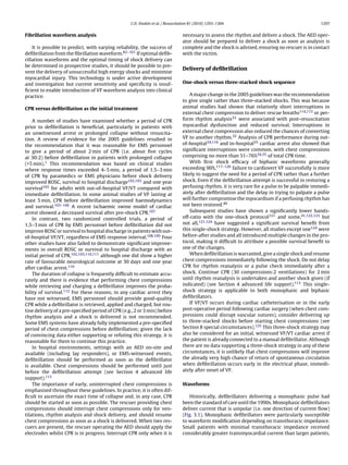 C.D. Deakin et al. / Resuscitation 81 (2010) 1293–1304                                        1297


Fibrillation waveform analysis                                                   necessary to assess the rhythm and deliver a shock. The AED oper-
                                                                                 ator should be prepared to deliver a shock as soon as analysis is
    It is possible to predict, with varying reliability, the success of          complete and the shock is advised, ensuring no rescuer is in contact
deﬁbrillation from the ﬁbrillation waveform.82–101 If optimal deﬁb-              with the victim.
rillation waveforms and the optimal timing of shock delivery can
be determined in prospective studies, it should be possible to pre-
                                                                                 Delivery of deﬁbrillation
vent the delivery of unsuccessful high energy shocks and minimise
myocardial injury. This technology is under active development
and investigation but current sensitivity and speciﬁcity is insuf-               One-shock versus three-stacked shock sequence
ﬁcient to enable introduction of VF waveform analysis into clinical
practice.                                                                            A major change in the 2005 guidelines was the recommendation
                                                                                 to give single rather than three-stacked shocks. This was because
CPR versus deﬁbrillation as the initial treatment                                animal studies had shown that relatively short interruptions in
                                                                                 external chest compression to deliver rescue breaths114,115 or per-
    A number of studies have examined whether a period of CPR                    form rhythm analysis33 were associated with post-resuscitation
prior to deﬁbrillation is beneﬁcial, particularly in patients with               myocardial dysfunction and reduced survival. Interruptions in
an unwitnessed arrest or prolonged collapse without resuscita-                   external chest compression also reduced the chances of converting
tion. A review of evidence for the 2005 guidelines resulted in                   VF to another rhythm.32 Analysis of CPR performance during out-
the recommendation that it was reasonable for EMS personnel                      of-hospital34,116 and in-hospital35 cardiac arrest also showed that
to give a period of about 2 min of CPR (i.e. about ﬁve cycles                    signiﬁcant interruptions were common, with chest compressions
at 30:2) before deﬁbrillation in patients with prolonged collapse                comprising no more than 51–76%34,35 of total CPR time.
(>5 min).1 This recommendation was based on clinical studies                         With ﬁrst shock efﬁcacy of biphasic waveforms generally
where response times exceeded 4–5 min, a period of 1.5–3 min                     exceeding 90%,117–120 failure to cardiovert VF successfully is more
of CPR by paramedics or EMS physicians before shock delivery                     likely to suggest the need for a period of CPR rather than a further
improved ROSC, survival to hospital discharge102,103 and one year                shock. Even if the deﬁbrillation attempt is successful in restoring a
survival103 for adults with out-of-hospital VF/VT compared with                  perfusing rhythm, it is very rare for a pulse to be palpable immedi-
immediate deﬁbrillation. In some animal studies of VF lasting at                 ately after deﬁbrillation and the delay in trying to palpate a pulse
least 5 min, CPR before deﬁbrillation improved haemodynamics                     will further compromise the myocardium if a perfusing rhythm has
and survival.103–106 A recent ischaemic swine model of cardiac                   not been restored.40
arrest showed a decreased survival after pre-shock CPR.107                           Subsequent studies have shown a signiﬁcantly lower hands-
    In contrast, two randomized controlled trials, a period of                   off-ratio with the one-shock protocol121 and some,41,122,123 but
1.5–3 min of CPR by EMS personnel before deﬁbrillation did not                   not all,121,124 have suggested a signiﬁcant survival beneﬁt from
improve ROSC or survival to hospital discharge in patients with out-             this single-shock strategy. However, all studies except one124 were
of-hospital VF/VT, regardless of EMS response interval.108,109 Four              before-after studies and all introduced multiple changes in the pro-
other studies have also failed to demonstrate signiﬁcant improve-                tocol, making it difﬁcult to attribute a possible survival beneﬁt to
ments in overall ROSC or survival to hospital discharge with an                  one of the changes.
initial period of CPR,102,103,110,111 although one did show a higher                 When deﬁbrillation is warranted, give a single shock and resume
rate of favourable neurological outcome at 30 days and one year                  chest compressions immediately following the shock. Do not delay
after cardiac arrest.110                                                         CPR for rhythm reanalysis or a pulse check immediately after a
    The duration of collapse is frequently difﬁcult to estimate accu-            shock. Continue CPR (30 compressions:2 ventilations) for 2 min
rately and there is evidence that performing chest compressions                  until rhythm reanalysis is undertaken and another shock given (if
while retrieving and charging a deﬁbrillator improves the proba-                 indicated) (see Section 4 advanced life support).113 This single-
bility of survival.112 For these reasons, in any cardiac arrest they             shock strategy is applicable to both monophasic and biphasic
have not witnessed, EMS personnel should provide good-quality                    deﬁbrillators.
CPR while a deﬁbrillator is retrieved, applied and charged, but rou-                 If VF/VT occurs during cardiac catheterisation or in the early
tine delivery of a pre-speciﬁed period of CPR (e.g., 2 or 3 min) before          post-operative period following cardiac surgery (when chest com-
rhythm analysis and a shock is delivered is not recommended.                     pressions could disrupt vascular sutures), consider delivering up
Some EMS systems have already fully implemented a pre-speciﬁed                   to three-stacked shocks before starting chest compressions (see
period of chest compressions before deﬁbrillation; given the lack                Section 8 special circumstances).125 This three-shock strategy may
of convincing data either supporting or refuting this strategy, it is            also be considered for an initial, witnessed VF/VT cardiac arrest if
reasonable for them to continue this practice.                                   the patient is already connected to a manual deﬁbrillator. Although
    In hospital environments, settings with an AED on-site and                   there are no data supporting a three-shock strategy in any of these
available (including lay responders), or EMS-witnessed events,                   circumstances, it is unlikely that chest compressions will improve
deﬁbrillation should be performed as soon as the deﬁbrillator                    the already very high chance of return of spontaneous circulation
is available. Chest compressions should be performed until just                  when deﬁbrillation occurs early in the electrical phase, immedi-
before the deﬁbrillation attempt (see Section 4 advanced life                    ately after onset of VF.
support).113
    The importance of early, uninterrupted chest compressions is                 Waveforms
emphasised throughout these guidelines. In practice, it is often dif-
ﬁcult to ascertain the exact time of collapse and, in any case, CPR                 Historically, deﬁbrillators delivering a monophasic pulse had
should be started as soon as possible. The rescuer providing chest               been the standard of care until the 1990s. Monophasic deﬁbrillators
compressions should interrupt chest compressions only for ven-                   deliver current that is unipolar (i.e. one direction of current ﬂow)
tilations, rhythm analysis and shock delivery, and should resume                 (Fig. 3.1). Monophasic deﬁbrillators were particularly susceptible
chest compressions as soon as a shock is delivered. When two res-                to waveform modiﬁcation depending on transthoracic impedance.
cuers are present, the rescuer operating the AED should apply the                Small patients with minimal transthoracic impedance received
electrodes whilst CPR is in progress. Interrupt CPR only when it is              considerably greater transmyocardial current than larger patients,
 
