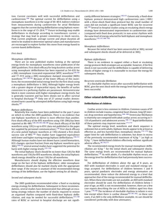 C.D. Deakin et al. / Resuscitation 81 (2010) 1293–1304                                         1299


tion. Current correlates well with successful deﬁbrillation and                cantly different between strategies.150,151 Conversely, a ﬁxed-dose
cardioversion.144 The optimal current for deﬁbrillation using a                biphasic protocol demonstrated high cardioversion rates (>90%)
monophasic waveform is in the range of 30–40 A. Indirect evidence              with a three-shock ﬁxed dose protocol but the small number of
from measurements during cardioversion for atrial ﬁbrillation                  cases did not exclude a signiﬁcant lower ROSC rate for recurrent
suggests that the current during deﬁbrillation using biphasic wave-            VF.159 Several in-hospital studies using an escalating shock energy
forms is in the range of 15–20 A.137 Future technology may enable              strategy have demonstrated improvement in cardioversion rates
deﬁbrillators to discharge according to transthoracic current; a               (compared with ﬁxed dose protocols) in non-arrest rhythms with
strategy that may lead to greater consistency in shock success.                the same level of energy selected for both biphasic and monophasic
Peak current amplitude, average current and phase duration all                 waveforms.135,137,160–163
need to be studied to determine optimal values and manufacturers
are encouraged to explore further this move from energy-based to
current-based deﬁbrillation.                                                   Monophasic deﬁbrillators
                                                                                  Because the initial shock has been unsuccessful at 360 J, second
                                                                               and subsequent shocks should all be delivered at 360 J.
First shock

Monophasic deﬁbrillators                                                       Biphasic deﬁbrillators
    There are no new published studies looking at the optimal                     There is no evidence to support either a ﬁxed or escalating
energy levels for monophasic waveforms since publication of the                energy protocol. Both strategies are acceptable; however, if the ﬁrst
2005 guidelines. First shock efﬁcacy for long duration cardiac arrest          shock is not successful and the deﬁbrillator is capable of delivering
using monophasic deﬁbrillation has been reported as 54–63% for                 shocks of higher energy it is reasonable to increase the energy for
a 200 J monophasic truncated exponential (MTE) waveform129,145                 subsequent shocks.
and 77–91% using a 200 J monophasic damped sinusoidal (MDS)
waveform.128–130,145 Because of the lower efﬁcacy of this wave-
form, the recommended initial energy level for the ﬁrst shock using            Recurrent ventricular ﬁbrillation
a monophasic deﬁbrillator is 360 J. Although higher energy levels                 If a shockable rhythm recurs after successful deﬁbrillation with
risk a greater degree of myocardial injury, the beneﬁts of earlier             ROSC, give the next shock with the energy level that had previously
conversion to a perfusing rhythm are paramount. Atrioventricular               been successful.
block is more common with higher monophasic energy levels, but
is generally transient and has been shown not to affect survival
                                                                               Other related deﬁbrillation topics
to hospital discharge.146 Only one of 27 animal studies demon-
strated harm caused by attempted deﬁbrillation using high energy
shocks.147                                                                     Deﬁbrillation of children

Biphasic deﬁbrillators                                                             Cardiac arrest is less common in children. Common causes of VF
    Relatively few studies have been published in the past 5 years             in children include trauma, congenital heart disease, long QT inter-
on which to reﬁne the 2005 guidelines. There is no evidence that               val, drug overdose and hypothermia.164–166 Ventricular ﬁbrillation
one biphasic waveform or device is more effective than another.                is relatively rare compared with adult cardiac arrest, occurring in 7-
First shock efﬁcacy of the BTE waveform using 150–200 J has been               15% of paediatric and adolescent arrests.166–171 Rapid deﬁbrillation
reported as 86–98%.128,129,145,148,149 First shock efﬁcacy of the RLB          of these patients may improve outcome.171,172
waveform using 120 J is up to 85% (data not published in the paper                 The optimal energy level, waveform and shock sequence is
but supplied by personnel communication).130 First shock efﬁcacy               unknown but as with adults, biphasic shocks appear to be at least as
of a new pulsed biphasic waveform at 130 J showed a ﬁrst shock                 effective as, and less harmful than, monophasic shocks.173–175 The
success rate of 90%.126 Two studies have suggested equivalence                 upper limit for safe deﬁbrillation is unknown, but doses in excess
with lower and higher starting energy biphasic deﬁbrillation.150,151           of the previously recommended maximum of 4 J kg−1 (as high as
Although human studies have not shown harm (raised biomarkers,                 9 J kg−1 ) have deﬁbrillated children effectively without signiﬁcant
ECG changes, ejection fraction) from any biphasic waveform up to               adverse effects.38,176,177
360 J,150,152 several animal studies have suggested the potential for              The recommended energy levels for manual monophasic deﬁb-
harm with higher energy levels.153–156                                         rillation are 4 J kg−1 for the initial shock and subsequent shocks.
    The initial biphasic shock should be no lower than 120 J for RLB           The same energy levels are recommended for manual biphasic
waveforms and 150 J for BTE waveforms. Ideally, the initial biphasic           deﬁbrillation.178 As with adults, if a shockable rhythm recurs, use
shock energy should be at least 150 J for all waveforms.                       the energy level for deﬁbrillation that had previously been success-
    Manufacturers should display the effective waveform dose                   ful.
range on the face of the biphasic deﬁbrillator; older monophasic                   For deﬁbrillation of children above the age of 8 years, an
deﬁbrillators should also be marked clearly with the appropriate               AED with standard electrodes is used and standard energy set-
dose range. If the rescuer is unaware of the recommended energy                tings accepted. For deﬁbrillation of children between 1 and 8
settings of the deﬁbrillator, use the highest setting for all shocks.          years, special paediatric electrodes and energy attenuators are
                                                                               recommended; these reduce the delivered energy to a level that
Second and subsequent shocks                                                   approaches that of the energy recommended for manual deﬁbrilla-
                                                                               tors. When these electrodes are not available, an AED with standard
    The 2005 guidelines recommended either a ﬁxed or escalating                electrodes should be used. For deﬁbrillation of children below 1
energy strategy for deﬁbrillation. Subsequent to these recommen-               year of age, an AED, is not recommended; however, there are a few
dations, several studies have demonstrated that although an esca-              case reports describing the use of AEDs in children aged less than
lating strategy reduces the number of shocks required to restore               1 year.179,180 The incidence of shockable rhythms in infants is very
an organised rhythm compared with ﬁxed-dose biphasic deﬁb-                     low except when there is cardiac disease167,181,182 ; in these rare
rillation, and may be needed for successful deﬁbrillation,157,158              cases, if an AED is the only deﬁbrillator available, its use should be
rates of ROSC or survival to hospital discharge are not signiﬁ-                considered (preferably with dose attenuator).
 