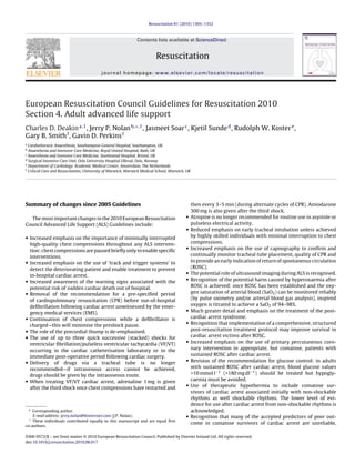 Resuscitation 81 (2010) 1305–1352



                                                              Contents lists available at ScienceDirect


                                                                         Resuscitation
                                          journal homepage: www.elsevier.com/locate/resuscitation




European Resuscitation Council Guidelines for Resuscitation 2010
Section 4. Adult advanced life support
Charles D. Deakin a,1 , Jerry P. Nolan b,∗,1 , Jasmeet Soar c , Kjetil Sunde d , Rudolph W. Koster e ,
Gary B. Smith f , Gavin D. Perkins f
a
  Cardiothoracic Anaesthesia, Southampton General Hospital, Southampton, UK
b
  Anaesthesia and Intensive Care Medicine, Royal United Hospital, Bath, UK
c
  Anaesthesia and Intensive Care Medicine, Southmead Hospital, Bristol, UK
d
  Surgical Intensive Care Unit, Oslo University Hospital Ulleval, Oslo, Norway
e
  Department of Cardiology, Academic Medical Center, Amsterdam, The Netherlands
f
  Critical Care and Resuscitation, University of Warwick, Warwick Medical School, Warwick, UK




Summary of changes since 2005 Guidelines                                                        then every 3–5 min (during alternate cycles of CPR). Amiodarone
                                                                                                300 mg is also given after the third shock.
  The most important changes in the 2010 European Resuscitation                           •     Atropine is no longer recommended for routine use in asystole or
Council Advanced Life Support (ALS) Guidelines include:                                         pulseless electrical activity.
                                                                                          •     Reduced emphasis on early tracheal intubation unless achieved
• Increased emphasis on the importance of minimally interrupted                                 by highly skilled individuals with minimal interruption to chest
  high-quality chest compressions throughout any ALS interven-                                  compressions.
                                                                                          •     Increased emphasis on the use of capnography to conﬁrm and
  tion: chest compressions are paused brieﬂy only to enable speciﬁc
  interventions.                                                                                continually monitor tracheal tube placement, quality of CPR and
• Increased emphasis on the use of ‘track and trigger systems’ to                               to provide an early indication of return of spontaneous circulation
  detect the deteriorating patient and enable treatment to prevent                              (ROSC).
                                                                                          •     The potential role of ultrasound imaging during ALS is recognised.
  in-hospital cardiac arrest.
• Increased awareness of the warning signs associated with the                            •     Recognition of the potential harm caused by hyperoxaemia after
  potential risk of sudden cardiac death out of hospital.                                       ROSC is achieved: once ROSC has been established and the oxy-
• Removal of the recommendation for a pre-speciﬁed period                                       gen saturation of arterial blood (SaO2 ) can be monitored reliably
  of cardiopulmonary resuscitation (CPR) before out-of-hospital                                 (by pulse oximetry and/or arterial blood gas analysis), inspired
  deﬁbrillation following cardiac arrest unwitnessed by the emer-                               oxygen is titrated to achieve a SaO2 of 94–98%.
                                                                                          •     Much greater detail and emphasis on the treatment of the post-
  gency medical services (EMS).
• Continuation of chest compressions while a deﬁbrillator is                                    cardiac arrest syndrome.
                                                                                          •     Recognition that implementation of a comprehensive, structured
  charged—this will minimise the preshock pause.
• The role of the precordial thump is de-emphasised.                                            post-resuscitation treatment protocol may improve survival in
• The use of up to three quick successive (stacked) shocks for                                  cardiac arrest victims after ROSC.
                                                                                          •     Increased emphasis on the use of primary percutaneous coro-
  ventricular ﬁbrillation/pulseless ventricular tachycardia (VF/VT)
  occurring in the cardiac catheterisation laboratory or in the                                 nary intervention in appropriate, but comatose, patients with
  immediate post-operative period following cardiac surgery.                                    sustained ROSC after cardiac arrest.
• Delivery of drugs via a tracheal tube is no longer                                      •     Revision of the recommendation for glucose control: in adults
  recommended—if intravenous access cannot be achieved,                                         with sustained ROSC after cardiac arrest, blood glucose values
  drugs should be given by the intraosseous route.                                              >10 mmol l−1 (>180 mg dl−1 ) should be treated but hypogly-
• When treating VF/VT cardiac arrest, adrenaline 1 mg is given                                  caemia must be avoided.
                                                                                          •     Use of therapeutic hypothermia to include comatose sur-
  after the third shock once chest compressions have restarted and
                                                                                                vivors of cardiac arrest associated initially with non-shockable
                                                                                                rhythms as well shockable rhythms. The lower level of evi-
                                                                                                dence for use after cardiac arrest from non-shockable rhythms is
 ∗ Corresponding author.                                                                        acknowledged.
    E-mail address: jerry.nolan@btinternet.com (J.P. Nolan).                              •     Recognition that many of the accepted predictors of poor out-
  1
    These individuals contributed equally to this manuscript and are equal ﬁrst
                                                                                                come in comatose survivors of cardiac arrest are unreliable,
co-authors.

0300-9572/$ – see front matter © 2010 European Resuscitation Council. Published by Elsevier Ireland Ltd. All rights reserved.
doi:10.1016/j.resuscitation.2010.08.017
 