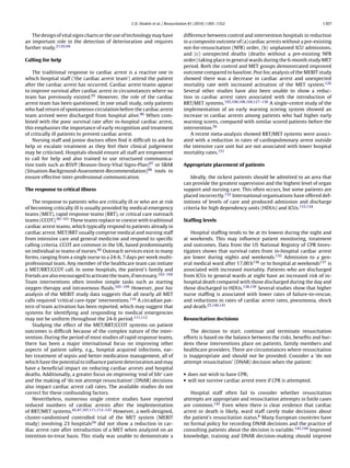 C.D. Deakin et al. / Resuscitation 81 (2010) 1305–1352                                       1307


   The design of vital signs charts or the use of technology may have           difference between control and intervention hospitals in reduction
an important role in the detection of deterioration and requires                in a composite outcome of (a) cardiac arrests without a pre-existing
further study.21,93,94                                                          not-for-resuscitation (NFR) order, (b) unplanned ICU admissions,
                                                                                and (c) unexpected deaths (deaths without a pre-existing NFR
Calling for help                                                                order) taking place in general wards during the 6-month study MET
                                                                                period. Both the control and MET groups demonstrated improved
    The traditional response to cardiac arrest is a reactive one in             outcome compared to baseline. Post hoc analysis of the MERIT study
which hospital staff (‘the cardiac arrest team’) attend the patient             showed there was a decrease in cardiac arrest and unexpected
after the cardiac arrest has occurred. Cardiac arrest teams appear              mortality rate with increased activation of the MET system.126
to improve survival after cardiac arrest in circumstances where no              Several other studies have also been unable to show a reduc-
team has previously existed.95 However, the role of the cardiac                 tion in cardiac arrest rates associated with the introduction of
arrest team has been questioned. In one small study, only patients              RRT/MET systems.105,106,108,109,127–130 A single-centre study of the
who had return of spontaneous circulation before the cardiac arrest             implementation of an early warning scoring system showed an
team arrived were discharged from hospital alive.96 When com-                   increase in cardiac arrests among patients who had higher early
bined with the poor survival rate after in-hospital cardiac arrest,             warning scores, compared with similar scored patients before the
this emphasises the importance of early recognition and treatment               intervention.56
of critically ill patients to prevent cardiac arrest.                               A recent meta-analysis showed RRT/MET systems were associ-
    Nursing staff and junior doctors often ﬁnd it difﬁcult to ask for           ated with a reduction in rates of cardiopulmonary arrest outside
help or escalate treatment as they feel their clinical judgement                the intensive care unit but are not associated with lower hospital
may be criticised. Hospitals should ensure all staff are empowered              mortality rates.131
to call for help and also trained to use structured communica-
tion tools such as RSVP (Reason-Story-Vital Signs-Plan)97 or SBAR               Appropriate placement of patients
(Situation-Background-Assessment-Recommendation)98 tools to
ensure effective inter-professional communication.                                  Ideally, the sickest patients should be admitted to an area that
                                                                                can provide the greatest supervision and the highest level of organ
The response to critical illness                                                support and nursing care. This often occurs, but some patients are
                                                                                placed incorrectly.132 International organisations have offered def-
    The response to patients who are critically ill or who are at risk          initions of levels of care and produced admission and discharge
of becoming critically ill is usually provided by medical emergency             criteria for high dependency units (HDUs) and ICUs.133,134
teams (MET), rapid response teams (RRT), or critical care outreach
teams (CCOT).99–101 These teams replace or coexist with traditional             Stafﬁng levels
cardiac arrest teams, which typically respond to patients already in
cardiac arrest. MET/RRT usually comprise medical and nursing staff                 Hospital stafﬁng tends to be at its lowest during the night and
from intensive care and general medicine and respond to speciﬁc                 at weekends. This may inﬂuence patient monitoring, treatment
calling criteria. CCOT are common in the UK, based predominantly                and outcomes. Data from the US National Registry of CPR Inves-
on individual or teams of nurses.60 Outreach services exist in many             tigators shows that survival rates from in-hospital cardiac arrest
forms, ranging from a single nurse to a 24-h, 7 days per week multi-            are lower during nights and weekends.135 Admission to a gen-
professional team. Any member of the healthcare team can initiate               eral medical ward after 17.00 h136 or to hospital at weekends137 is
a MET/RRT/CCOT call. In some hospitals, the patient’s family and                associated with increased mortality. Patients who are discharged
friends are also encouraged to activate the team, if necessary.102–104          from ICUs to general wards at night have an increased risk of in-
Team interventions often involve simple tasks such as starting                  hospital death compared with those discharged during the day and
oxygen therapy and intravenous ﬂuids.105–109 However, post hoc                  those discharged to HDUs.138,139 Several studies show that higher
analysis of the MERIT study data suggests that all nearly all MET               nurse stafﬁng is associated with lower rates of failure-to-rescue,
calls required ‘critical care-type’ interventions.110 A circadian pat-          and reductions in rates of cardiac arrest rates, pneumonia, shock
tern of team activation has been reported, which may suggest that               and death.25,140,141
systems for identifying and responding to medical emergencies
may not be uniform throughout the 24-h period.111,112                           Resuscitation decisions
    Studying the effect of the MET/RRT/CCOT systems on patient
outcomes is difﬁcult because of the complex nature of the inter-                    The decision to start, continue and terminate resuscitation
vention. During the period of most studies of rapid response teams,             efforts is based on the balance between the risks, beneﬁts and bur-
there has been a major international focus on improving other                   dens these interventions place on patients, family members and
aspects of patient safety, e.g., hospital acquired infections, ear-             healthcare providers. There are circumstances where resuscitation
lier treatment of sepsis and better medication management, all of               is inappropriate and should not be provided. Consider a ‘do not
which have the potential to inﬂuence patient deterioration and may              attempt resuscitation’ (DNAR) decision when the patient:
have a beneﬁcial impact on reducing cardiac arrests and hospital
deaths. Additionally, a greater focus on improving ‘end of life’ care           • does not wish to have CPR;
and the making of ‘do not attempt resuscitation’ (DNAR) decisions               • will not survive cardiac arrest even if CPR is attempted.
also impact cardiac arrest call rates. The available studies do not
correct for these confounding factors.                                             Hospital staff often fail to consider whether resuscitation
    Nevertheless, numerous single centre studies have reported                  attempts are appropriate and resuscitation attempts in futile cases
reduced numbers of cardiac arrests after the implementation                     are common.142 Even when there is clear evidence that cardiac
of RRT/MET systems.45,47,107,111,113–125 However, a well-designed,              arrest or death is likely, ward staff rarely make decisions about
cluster-randomised controlled trial of the MET system (MERIT                    the patient’s resuscitation status.8 Many European countries have
study) involving 23 hospitals24 did not show a reduction in car-                no formal policy for recording DNAR decisions and the practice of
diac arrest rate after introduction of a MET when analyzed on an                consulting patients about the decision is variable.143,144 Improved
intention-to-treat basis. This study was unable to demonstrate a                knowledge, training and DNAR decision-making should improve
 
