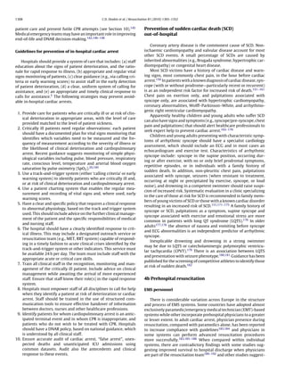1308                                               C.D. Deakin et al. / Resuscitation 81 (2010) 1305–1352


patient care and prevent futile CPR attempts (see Section 10).145                Prevention of sudden cardiac death (SCD)
Medical emergency teams may have an important role in improving                  out-of-hospital
end-of-life and DNAR decision-making.142,146–148
                                                                                     Coronary artery disease is the commonest cause of SCD. Non-
Guidelines for prevention of in-hospital cardiac arrest                          ischaemic cardiomyopathy and valvular disease account for most
                                                                                 other SCD events. A small percentage of SCDs are caused by
   Hospitals should provide a system of care that includes: (a) staff            inherited abnormalities (e.g., Brugada syndrome, hypertrophic car-
education about the signs of patient deterioration, and the ratio-               diomyopathy) or congenital heart disease.
nale for rapid response to illness, (b) appropriate and regular vital                Most SCD victims have a history of cardiac disease and warn-
signs monitoring of patients, (c) clear guidance (e.g., via calling cri-         ing signs, most commonly chest pain, in the hour before cardiac
teria or early warning scores) to assist staff in the early detection            arrest.150 In patients with a known diagnosis of cardiac disease, syn-
of patient deterioration, (d) a clear, uniform system of calling for             cope (with or without prodrome—particularly recent or recurrent)
assistance, and (e) an appropriate and timely clinical response to               is as an independent risk factor for increased risk of death.151–161
calls for assistance.5 The following strategies may prevent avoid-               Chest pain on exertion only, and palpitations associated with
able in-hospital cardiac arrests.                                                syncope only, are associated with hypertrophic cardiomyopathy,
                                                                                 coronary abnormalities, Wolff–Parkinson–White, and arrhythmo-
                                                                                 genic right ventricular cardiomyopathy.
 1. Provide care for patients who are critically ill or at risk of clin-
                                                                                     Apparently healthy children and young adults who suffer SCD
    ical deterioration in appropriate areas, with the level of care
                                                                                 can also have signs and symptoms (e.g., syncope/pre-syncope, chest
    provided matched to the level of patient sickness.
                                                                                 pain and palpitations) that should alert healthcare professionals to
 2. Critically ill patients need regular observations: each patient
                                                                                 seek expert help to prevent cardiac arrest.162–170
    should have a documented plan for vital signs monitoring that
                                                                                     Children and young adults presenting with characteristic symp-
    identiﬁes which variables need to be measured and the fre-
                                                                                 toms of arrhythmic syncope should have a specialist cardiology
    quency of measurement according to the severity of illness or
                                                                                 assessment, which should include an ECG and in most cases an
    the likelihood of clinical deterioration and cardiopulmonary
                                                                                 echocardiogram and exercise test. Characteristics of arrhythmic
    arrest. Recent guidance suggests monitoring of simple physi-
                                                                                 syncope include: syncope in the supine position, occurring dur-
    ological variables including pulse, blood pressure, respiratory
                                                                                 ing or after exercise, with no or only brief prodromal symptoms,
    rate, conscious level, temperature and arterial blood oxygen
                                                                                 repetitive episodes, or in individuals with a family history of
    saturation by pulse oximetry (SpO2 ).26,149
                                                                                 sudden death. In addition, non-pleuritic chest pain, palpitations
 3. Use a track-and-trigger system (either ‘calling criteria’ or early
                                                                                 associated with syncope, seizures (when resistant to treatment,
    warning system) to identify patients who are critically ill and,
                                                                                 occurring at night or precipitated by exercise, syncope, or loud
    or at risk of clinical deterioration and cardiopulmonary arrest.
                                                                                 noise), and drowning in a competent swimmer should raise suspi-
 4. Use a patient charting system that enables the regular mea-
                                                                                 cion of increased risk. Systematic evaluation in a clinic specializing
    surement and recording of vital signs and, where used, early
                                                                                 in the care of those at risk for SCD is recommended in family mem-
    warning scores.
                                                                                 bers of young victims of SCD or those with a known cardiac disorder
 5. Have a clear and speciﬁc policy that requires a clinical response
                                                                                 resulting in an increased risk of SCD.151,171–175 A family history of
    to abnormal physiology, based on the track and trigger system
                                                                                 syncope or SCD, palpitations as a symptom, supine syncope and
    used. This should include advice on the further clinical manage-
                                                                                 syncope associated with exercise and emotional stress are more
    ment of the patient and the speciﬁc responsibilities of medical
                                                                                 common in patients with long QT syndrome (LQTS).176 In older
    and nursing staff.
                                                                                 adults177,178 the absence of nausea and vomiting before syncope
 6. The hospital should have a clearly identiﬁed response to crit-
                                                                                 and ECG abnormalities is an independent predictor of arrhythmic
    ical illness. This may include a designated outreach service or
                                                                                 syncope.
    resuscitation team (e.g., MET, RRT system) capable of respond-
                                                                                     Inexplicable drowning and drowning in a strong swimmer
    ing in a timely fashion to acute clinical crises identiﬁed by the
                                                                                 may be due to LQTS or catecholaminergic polymorphic ventricu-
    track-and-trigger system or other indicators. This service must
                                                                                 lar tachycardia (CPVT).179 There is an association between LQTS
    be available 24 h per day. The team must include staff with the
                                                                                 and presentation with seizure phenotype.180,181 Guidance has been
    appropriate acute or critical care skills.
                                                                                 published for the screening of competitive athletes to identify those
 7. Train all clinical staff in the recognition, monitoring and man-
                                                                                 at risk of sudden death.182
    agement of the critically ill patient. Include advice on clinical
    management while awaiting the arrival of more experienced
    staff. Ensure that staff know their role(s) in the rapid response            4b Prehospital resuscitation
    system.
 8. Hospitals must empower staff of all disciplines to call for help             EMS personnel
    when they identify a patient at risk of deterioration or cardiac
    arrest. Staff should be trained in the use of structured com-                    There is considerable variation across Europe in the structure
    munication tools to ensure effective handover of information                 and process of EMS systems. Some countries have adopted almost
    between doctors, nurses and other healthcare professions.                    exclusively paramedic/emergency medical technician (EMT)-based
 9. Identify patients for whom cardiopulmonary arrest is an antic-               systems while other incorporate prehospital physicians to a greater
    ipated terminal event and in whom CPR is inappropriate, and                  or lesser extent. In adult cardiac arrest, physician presence during
    patients who do not wish to be treated with CPR. Hospitals                   resuscitation, compared with paramedics alone, has been reported
    should have a DNAR policy, based on national guidance, which                 to increase compliance with guidelines183,184 and physicians in
    is understood by all clinical staff.                                         some systems can perform advanced resuscitation procedures
10. Ensure accurate audit of cardiac arrest, “false arrest”, unex-               more successfully.183,185–188 When compared within individual
    pected deaths and unanticipated ICU admissions using                         systems, there are contradictory ﬁndings with some studies sug-
    common datasets. Audit also the antecedents and clinical                     gesting improved survival to hospital discharge when physicians
    response to these events.                                                    are part of the resuscitation team189–192 and other studies suggest-
 