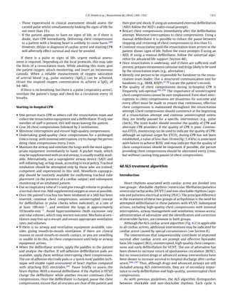 C.D. Deakin et al. / Resuscitation 81 (2010) 1305–1352                                          1311


  ◦ Those experienced in clinical assessment should assess the                       then give one shock. If using an automated external deﬁbrillation
    carotid pulse whilst simultaneously looking for signs of life for                (AED) follow the AED’s audio-visual prompts.
    not more than 10 s.                                                          •   Restart chest compressions immediately after the deﬁbrillation
  ◦ If the patient appears to have no signs of life, or if there is                  attempt. Minimise interruptions to chest compressions. Using a
    doubt, start CPR immediately. Delivering chest compressions                      manual deﬁbrillator it is possible to reduce the pause between
    to a patient with a beating heart is unlikely to cause harm.240                  stopping and restarting of chest compressions to less than 5 s.
    However, delays in diagnosis of cardiac arrest and starting CPR              •   Continue resuscitation until the resuscitation team arrives or the
    will adversely effect survival and must be avoided.                              patient shows signs of life. Follow the voice prompts if using an
                                                                                     AED. If using a manual deﬁbrillator, follow the universal algo-
    If there is a pulse or signs of life, urgent medical assess-                     rithm for advanced life support (Section 4d).
ment is required. Depending on the local protocols, this may take                •   Once resuscitation is underway, and if there are sufﬁcient staff
the form of a resuscitation team. While awaiting this team, give                     present, prepare intravenous cannulae and drugs likely to be used
the patient oxygen, attach monitoring, and insert an intravenous                     by the resuscitation team (e.g., adrenaline).
cannula. When a reliable measurement of oxygen saturation                        •   Identify one person to be responsible for handover to the resus-
of arterial blood (e.g., pulse oximetry (SpO2 )) can be achieved,                    citation team leader. Use a structured communication tool for
titrate the inspired oxygen concentration to achieve a SpO2 of                       handover (e.g., SBAR, RSVP).97,98 Locate the patient’s records.
94–98%.                                                                          •   The quality of chest compressions during in-hospital CPR is
    If there is no breathing, but there is a pulse (respiratory arrest),             frequently sub-optimal.242,243 The importance of uninterrupted
ventilate the patient’s lungs and check for a circulation every 10                   chest compressions cannot be over emphasised. Even short inter-
breaths.                                                                             ruptions to chest compressions are disastrous for outcome and
                                                                                     every effort must be made to ensure that continuous, effective
Starting in-hospital CPR                                                             chest compression is maintained throughout the resuscitation
                                                                                     attempt. Chest compressions should commence at the beginning
• One person starts CPR as others call the resuscitation team and                    of a resuscitation attempt and continue uninterrupted unless
  collect the resuscitation equipment and a deﬁbrillator. If only one                they are brieﬂy paused for a speciﬁc intervention (e.g., pulse
  member of staff is present, this will mean leaving the patient.                    check). The team leader should monitor the quality of CPR and
• Give 30 chest compressions followed by 2 ventilations.                             alternate CPR providers if the quality of CPR is poor. Continu-
• Minimise interruptions and ensure high-quality compressions.                       ous ETCO2 monitoring can be used to indicate the quality of CPR:
• Undertaking good-quality chest compressions for a prolonged                        although an optimal target for ETCO2 during CPR has not been
  time is tiring; with minimal interruption, try to change the person                established, a value of less than 10 mm Hg (1.4 kPa) is associated
  doing chest compressions every 2 min.                                              with failure to achieve ROSC and may indicate that the quality of
• Maintain the airway and ventilate the lungs with the most appro-                   chest compressions should be improved. If possible, the person
  priate equipment immediately to hand. A pocket mask, which                         providing chest compressions should be alternated every 2 min,
  may be supplemented with an oral airway, is usually readily avail-                 but without causing long pauses in chest compressions.
  able. Alternatively, use a supraglottic airway device (SAD) and
  self-inﬂating bag, or bag-mask, according to local policy. Tracheal
  intubation should be attempted only by those who are trained,                  4d ALS treatment algorithm
  competent and experienced in this skill. Waveform capnogra-
  phy should be routinely available for conﬁrming tracheal tube                  Introduction
  placement (in the presence of a cardiac output) and subsequent
  monitoring of an intubated patient.                                                Heart rhythms associated with cardiac arrest are divided into
• Use an inspiratory time of 1 s and give enough volume to produce               two groups: shockable rhythms (ventricular ﬁbrillation/pulseless
  a normal chest rise. Add supplemental oxygen as soon as possible.              ventricular tachycardia (VF/VT)) and non-shockable rhythms (asys-
• Once the patient’s trachea has been intubated or a SAD has been                tole and pulseless electrical activity (PEA)). The principal difference
  inserted, continue chest compressions uninterrupted (except                    in the treatment of these two groups of arrhythmias is the need for
  for deﬁbrillation or pulse checks when indicated), at a rate of                attempted deﬁbrillation in those patients with VF/VT. Subsequent
  at least 100 min−1 , and ventilate the lungs at approximately                  actions, including high-quality chest compressions with minimal
  10 breaths min−1 . Avoid hyperventilation (both excessive rate                 interruptions, airway management and ventilation, venous access,
  and tidal volume), which may worsen outcome. Mechanical ven-                   administration of adrenaline and the identiﬁcation and correction
  tilators may free up a rescuer and ensure appropriate ventilation              of reversible factors, are common to both groups.
  rates and volumes.                                                                 Although the ALS cardiac arrest algorithm (Fig. 4.2) is applicable
• If there is no airway and ventilation equipment available, con-                to all cardiac arrests, additional interventions may be indicated for
  sider giving mouth-to-mouth ventilation. If there are clinical                 cardiac arrest caused by special circumstances (see Section 8).
  reasons to avoid mouth-to-mouth contact, or you are unwilling                      The interventions that unquestionably contribute to improved
  or unable to do this, do chest compressions until help or airway               survival after cardiac arrest are prompt and effective bystander
  equipment arrives.                                                             basic life support (BLS), uninterrupted, high-quality chest compres-
• When the deﬁbrillator arrives, apply the paddles to the patient                sions and early deﬁbrillation for VF/VT. The use of adrenaline has
  and analyse the rhythm. If self-adhesive deﬁbrillation pads are                been shown to increase return of spontaneous circulation (ROSC),
  available, apply these without interrupting chest compressions.                but no resuscitation drugs or advanced airway interventions have
  The use of adhesive electrode pads or a ‘quick-look’ paddles tech-             been shown to increase survival to hospital discharge after cardiac
  nique will enable rapid assessment of heart rhythm compared                    arrest.244–247 Thus, although drugs and advanced airways are still
  with attaching ECG electrodes.241 Pause brieﬂy to assess the                   included among ALS interventions, they are of secondary impor-
  heart rhythm. With a manual deﬁbrillator, if the rhythm is VF/VT               tance to early deﬁbrillation and high-quality, uninterrupted chest
  charge the deﬁbrillator while another rescuer continues chest                  compressions.
  compressions. Once the deﬁbrillator is charged, pause the chest                    As with previous guidelines, the ALS algorithm distinguishes
  compressions, ensure that all rescuers are clear of the patient and            between shockable and non-shockable rhythms. Each cycle is
 