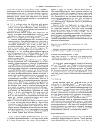 C.D. Deakin et al. / Resuscitation 81 (2010) 1305–1352                                            1313


arrests with an initial documented rhythm of asystole or PEA.4 Hav-            depleted of oxygen and metabolic substrates. A brief period of
ing conﬁrmed cardiac arrest, summon help (including the request                chest compressions will deliver oxygen and energy substrates and
for a deﬁbrillator) and start CPR, beginning with chest compres-               increase the probability of restoring a perfusing rhythm after shock
sions, with a compression:ventilation (CV) ratio of 30:2. When the             delivery.260 Analyses of VF waveform characteristics predictive of
deﬁbrillator arrives, continue chest compressions while applying               shock success indicate that the shorter the time between chest
the paddles or self-adhesive pads. Identify the rhythm and treat               compression and shock delivery, the more likely the shock will
according to the ALS algorithm.                                                be successful.260,261 Reduction in the interval from compression to
                                                                               shock delivery by even a few seconds can increase the probability
                                                                               of shock success.251,252
• If VF/VT is conﬁrmed, charge the deﬁbrillator while another
                                                                                   Regardless of the arrest rhythm, give adrenaline 1 mg every
  rescuer continues chest compressions. Once the deﬁbrillator is
                                                                               3–5 min until ROSC is achieved; in practice, this will be once every
  charged, pause the chest compressions, quickly ensure that all
                                                                               two cycles of the algorithm. If signs of life return during CPR
  rescuers are clear of the patient and then give one shock (360-J
                                                                               (purposeful movement, normal breathing, or coughing), check the
  monophasic or 150–200 J biphasic).
                                                                               monitor; if an organised rhythm is present, check for a pulse. If
• Minimise the delay between stopping chest compressions and
                                                                               a pulse is palpable, continue post-resuscitation care and/or treat-
  delivery of the shock (the preshock pause); even 5–10 s delay
                                                                               ment of peri-arrest arrhythmia. If no pulse is present, continue CPR.
  will reduce the chances of the shock being successful.251,252
                                                                               Providing CPR with a CV ratio of 30:2 is tiring; change the individ-
• Without reassessing the rhythm or feeling for a pulse, resume CPR
                                                                               ual undertaking compressions every 2 min, while minimising the
  (CV ratio 30:2) immediately after the shock, starting with chest
                                                                               interruption in compressions.
  compressions. Even if the deﬁbrillation attempt is successful in
  restoring a perfusing rhythm, it takes time until the post-shock
  circulation is established253 and it is very rare for a pulse to             Witnessed, monitored VF/VT in the cardiac catheter lab or after
  be palpable immediately after deﬁbrillation.254 Furthermore, the             cardiac surgery
  delay in trying to palpate a pulse will further compromise the
  myocardium if a perfusing rhythm has not been restored.255                      If a patient has a monitored and witnessed cardiac arrest in the
• Continue CPR for 2 min, then pause brieﬂy to assess the rhythm; if           catheter laboratory or early after cardiac surgery:
  still VF/VT, give a second shock (360-J monophasic or 150–360-J
  biphasic). Without reassessing the rhythm or feeling for a pulse,            • Conﬁrm cardiac arrest and shout for help.
  resume CPR (CV ratio 30:2) immediately after the shock, starting             • If the initial rhythm is VF/VT, give up to three quick successive
  with chest compressions.                                                       (stacked) shocks. Start chest compressions immediately after the
• Continue CPR for 2 min, then pause brieﬂy to assess the rhythm;                third shock and continue CPR for 2 min.
  if still VF/VT, give a third shock (360-J monophasic or 150–360-J
  biphasic). Without reassessing the rhythm or feeling for a pulse,               This three-shock strategy may also be considered for an initial,
  resume CPR (CV ratio 30:2) immediately after the shock, starting             witnessed VF/VT cardiac arrest if the patient is already connected
  with chest compressions. If IV/IO access has been obtained, give             to a manual deﬁbrillator. Although there are no data supporting a
  adrenaline 1 mg and amiodarone 300 mg once compressions have                 three-shock strategy in any of these circumstances, it is unlikely
  resumed. If ROSC has not been achieved with this 3rd shock the               that chest compressions will improve the already very high chance
  adrenaline will improve myocardial blood ﬂow and may increase                of return of spontaneous circulation when deﬁbrillation occurs
  the chance of successful deﬁbrillation with the next shock. In               early in the electrical phase, immediately after onset of VF (see
  animal studies, peak plasma concentrations of adrenaline occur               Section 3).223
  at about 90 s after a peripheral injection.256 If ROSC has been
  achieved after the 3rd shock it is possible that the bolus dose of           Precordial thump
  adrenaline will cause tachycardia and hypertension and precip-
  itate recurrence of VF. However, naturally occurring adrenaline                 A single precordial thump has a very low success rate for
  plasma concentrations are high immediately after ROSC,257 and                cardioversion of a shockable rhythm262–264 and is only likely to
  any additional harm caused by exogenous adrenaline has not                   succeed if given within the ﬁrst few seconds of the onset of a
  been studied. Interrupting chest compressions to check for a per-            shockable rhythm.265 There is more success with pulseless VT than
  fusing rhythm midway in the cycle of compressions is also likely             with VF. Delivery of a precordial thump must not delay calling for
  to be harmful. The use of waveform capnography may enable                    help or accessing a deﬁbrillator. It is therefore appropriate therapy
  ROSC to be detected without pausing chect compressions and                   only when several clinicians are present at a witnessed, monitored
  may be a way of avoiding a bolus injection of adenaline after                arrest, and when a deﬁbrillator is not immediately to hand (see Sec-
  ROSC has been achieved. Two prospective human studies have                   tion 3).223,266 In practice, this is only likely to be in a critical care
  shown that a signiﬁcant increase in end-tidal CO2 occurs when                environment such as the emergency department or ICU.264
  return of spontaneous circulation occurs.258,259                                A precordial thump should be undertaken immediately after
• After each 2-min cycle of CPR, if the rhythm changes to asystole             conﬁrmation of cardiac arrest and only by healthcare professionals
  or PEA, see ‘non-shockable rhythms’ below. If a non-shockable                trained in the technique. Using the ulnar edge of a tightly clenched
  rhythm is present and the rhythm is organised (complexes appear              ﬁst, deliver a sharp impact to the lower half of the sternum from a
  regular or narrow), try to palpate a pulse. Rhythm checks should             height of about 20 cm, then retract the ﬁst immediately to create an
  be brief, and pulse checks should be undertaken only if an organ-            impulse-like stimulus. There are very rare reports of a precordial
  ised rhythm is observed. If there is any doubt about the presence            thump converting a perfusing to a non-perfusing rhythm.267
  of a pulse in the presence of an organised rhythm, resume CPR. If
  ROSC has been achieved, begin post-resuscitation care
                                                                               Airway and ventilation

    During treatment of VF/VT, healthcare providers must prac-                    During the treatment of persistent VF, ensure good-quality chest
tice efﬁcient coordination between CPR and shock delivery. When                compressions between deﬁbrillation attempts. Consider reversible
VF is present for more than a few minutes, the myocardium is                   causes (4 Hs and 4 Ts) and, if identiﬁed, correct them. Check the
 