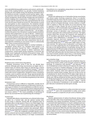 1314                                               C.D. Deakin et al. / Resuscitation 81 (2010) 1305–1352


electrode/deﬁbrillating paddle positions and contacts, and the ade-              Drug delivery via a supraglottic airway device is even less reliable
quacy of the coupling medium, e.g., gel pads. Tracheal intubation                and should not be attempted.278
provides the most reliable airway, but should be attempted only if
the healthcare provider is properly trained and has regular, ongo-
                                                                                 Adrenaline
ing experience with the technique. Personnel skilled in advanced
                                                                                     Despite the widespread use of adrenaline during resuscitation,
airway management should attempt laryngoscopy and intubation
                                                                                 and several studies involving vasopressin, there is no placebo-
without stopping chest compressions; a brief pause in chest com-
                                                                                 controlled study that shows that the routine use of any vasopressor
pressions may be required as the tube is passed between the vocal
                                                                                 at any stage during human cardiac arrest increases neurologically
cords, but this pause should not exceed 10 s. Alternatively, to avoid
                                                                                 intact survival to hospital discharge. Current evidence is insufﬁ-
any interruptions in chest compressions, the intubation attempt
                                                                                 cient to support or refute the routine use of any particular drug
may be deferred until return of spontaneous circulation. No studies
                                                                                 or sequence of drugs. Despite the lack of human data, the use
have shown that tracheal intubation increases survival after cardiac
                                                                                 of adrenaline is still recommended, based largely on animal data
arrest. After intubation, conﬁrm correct tube position and secure it
                                                                                 and increased short-term survival in humans.245,246 The alpha-
adequately. Ventilate the lungs at 10 breaths min−1 ; do not hyper-
                                                                                 adrenergic actions of adrenaline cause vasoconstriction, which
ventilate the patient. Once the patient’s trachea has been intubated,
                                                                                 increases myocardial and cerebral perfusion pressure. The higher
continue chest compressions, at a rate of 100 min−1 without paus-
                                                                                 coronary blood ﬂow increases the frequency and amplitude of
ing during ventilation. A pause in the chest compressions enables
                                                                                 the VF waveform and should improve the chance of restoring a
the coronary perfusion pressure to fall substantially. On resuming
                                                                                 circulation when deﬁbrillation is attempted.260,279,280 Although
compressions there is some delay before the original coronary per-
                                                                                 adrenaline improves short-term survival, animal data indicate
fusion pressure is restored, thus chest compressions that are not
                                                                                 that it impairs the microcirculation281,282 and post-cardiac arrest
interrupted for ventilation (or any reason) result in a substantially
                                                                                 myocardial dysfunction,283,284 which both might impact on long-
higher mean coronary perfusion pressure.
                                                                                 term outcome. The optimal dose of adrenaline is not known, and
   In the absence of personnel skilled in tracheal intubation, a
                                                                                 there are no data supporting the use of repeated doses. There are
supraglottic airway device (e.g., laryngeal mask airway) is an
                                                                                 few data on the pharmacokinetics of adrenaline during CPR. The
acceptable alternative (Section 4e). Once a supraglottic airway
                                                                                 optimal duration of CPR and number of shocks that should be given
device has been inserted, attempt to deliver continuous chest
                                                                                 before giving drugs is unknown. On the basis of expert consensus,
compressions, uninterrupted during ventilation. If excessive gas
                                                                                 for VF/VT give adrenaline after the third shock once chest compres-
leakage causes inadequate ventilation of the patient’s lungs, chest
                                                                                 sions have resumed, and then repeat every 3–5 min during cardiac
compressions will have to be interrupted to enable ventilation
                                                                                 arrest (alternate cycles). Do not interrupt CPR to give drugs.
(using a CV ratio of 30:2).

Intravenous access and drugs                                                     Anti-arrhythmic drugs
                                                                                     There is no evidence that giving any anti-arrhythmic drug rou-
Peripheral versus central venous drug delivery                                   tinely during human cardiac arrest increases survival to hospital
    Establish intravenous access if this has not already been                    discharge. In comparison with placebo285 and lidocaine,286 the
achieved. Although peak drug concentrations are higher and cir-                  use of amiodarone in shock-refractory VF improves the short-term
culation times are shorter when drugs are injected into a central                outcome of survival to hospital admission. In these studies, the
venous catheter compared with a peripheral cannula,268 insertion                 anti-arrhythmic therapy was given if VF/VT persisted after at least
of a central venous catheter requires interruption of CPR and is asso-           three shocks; however, these were delivered using the conven-
ciated with several complications. Peripheral venous cannulation                 tional three-stacked shocks strategy. There are no data on the use
is quicker, easier to perform and safer. Drugs injected peripherally             of amiodarone for shock-refractory VF/VT when single shocks are
must be followed by a ﬂush of at least 20 ml of ﬂuid and elevation               used. On the basis of expert consensus, if VF/VT persists after three
of the extremity for 10–20 s to facilitate drug delivery to the central          shocks, give 300 mg amiodarone by bolus injection. A further dose
circulation.                                                                     of 150 mg may be given for recurrent or refractory VF/VT, followed
                                                                                 by an infusion of 900 mg over 24 h. Lidocaine, 1 mg kg−1 , may be
Intraosseous route                                                               used as an alternative if amiodarone is not available, but do not
    If intravenous access is difﬁcult or impossible, consider the IO             give lidocaine if amiodarone has been given already.
route. Although normally considered as an alternative route for vas-
cular access in children, it is now established as an effective route in         Magnesium
adults.269 Intraosseous injection of drugs achieves adequate plasma                 The routine use of magnesium in cardiac arrest does not increase
concentrations in a time comparable with injection through a cen-                survival.287–291 and is not recommended in cardiac arrest unless
tral venous catheter.270 The recent availability of mechanical IO                torsades de pointes is suspected (see peri-arrest arrhythmias).
devices has increased the ease of performing this technique.271

Tracheal route                                                                   Bicarbonate
   Unpredictable plasma concentrations are achieved when drugs                       Routine administration of sodium bicarbonate during cardiac
are given via a tracheal tube, and the optimal tracheal dose                     arrest and CPR or after return of spontaneous circulation is not rec-
of most drugs is unknown. During CPR, the equipotent dose of                     ommended. Give sodium bicarbonate (50 mmol) if cardiac arrest
adrenaline given via the trachea is three to ten times higher than               is associated with hyperkalaemia or tricyclic antidepressant over-
the intravenous dose.272,273 Some animal studies suggest that the                dose; repeat the dose according to the clinical condition and the
lower adrenaline concentrations achieved when the drug is given                  result of serial blood gas analysis. During cardiac arrest, arterial
via the trachea may produce transient beta-adrenergic effects,                   blood gas values do not reﬂect the acid–base state of the tissues292 ;
which will cause hypotension and lower coronary artery perfusion                 the tissue pH will be lower than that in arterial blood. If a central
pressure.274–277 Given the completely unreliable plasma concen-                  venous catheter is in situ, central venous blood gas analysis will pro-
trations achieved and increased availability of suitable IO devices,             vide a closer estimate of tissue acid/base state than that provided
the tracheal route for drug delivery is no longer recommended.                   by arterial blood.
 