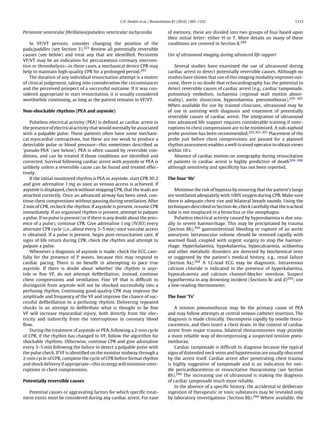 C.D. Deakin et al. / Resuscitation 81 (2010) 1305–1352                                        1315


Persistent ventricular ﬁbrillation/pulseless ventricular tachycardia              of memory, these are divided into two groups of four based upon
                                                                                  their initial letter: either H or T. More details on many of these
    In VF/VT persists, consider changing the position of the                      conditions are covered in Section 8.294
pads/paddles (see Section 3).223 Review all potentially reversible
causes (see below) and treat any that are identiﬁed. Persistent                   Use of ultrasound imaging during advanced life support
VF/VT may be an indication for percutaneous coronary interven-
tion or thrombolysis—in these cases, a mechanical device CPR may                     Several studies have examined the use of ultrasound during
help to maintain high-quality CPR for a prolonged period.293                      cardiac arrest to detect potentially reversible causes. Although no
    The duration of any individual resuscitation attempt is a matter              studies have shown that use of this imaging modality improves out-
of clinical judgement, taking into consideration the circumstances                come, there is no doubt that echocardiography has the potential to
and the perceived prospect of a successful outcome. If it was con-                detect reversible causes of cardiac arrest (e.g., cardiac tamponade,
sidered appropriate to start resuscitation, it is usually considered              pulmonary embolism, ischaemia (regional wall motion abnor-
worthwhile continuing, as long as the patient remains in VF/VT.                   mality), aortic dissection, hypovolaemia, pneumothorax).295–302
                                                                                  When available for use by trained clinicians, ultrasound may be
Non-shockable rhythms (PEA and asystole)                                          of use in assisting with diagnosis and treatment of potentially
                                                                                  reversible causes of cardiac arrest. The integration of ultrasound
    Pulseless electrical activity (PEA) is deﬁned as cardiac arrest in            into advanced life support requires considerable training if inter-
the presence of electrical activity that would normally be associated             ruptions to chest compressions are to be minimised. A sub-xiphoid
with a palpable pulse. These patients often have some mechani-                    probe position has been recommended.295,301,303 Placement of the
cal myocardial contractions, but these are too weak to produce a                  probe just before chest compressions are paused for a planned
detectable pulse or blood pressure—this sometimes described as                    rhythm assessment enables a well-trained operator to obtain views
‘pseudo-PEA’ (see below). PEA is often caused by reversible con-                  within 10 s.
ditions, and can be treated if those conditions are identiﬁed and                    Absence of cardiac motion on sonography during resuscitation
corrected. Survival following cardiac arrest with asystole or PEA is              of patients in cardiac arrest is highly predictive of death304–306
unlikely unless a reversible cause can be found and treated effec-                although sensitivity and speciﬁcity has not been reported.
tively.
    If the initial monitored rhythm is PEA or asystole, start CPR 30:2            The four ‘Hs’
and give adrenaline 1 mg as soon as venous access is achieved. If
asystole is displayed, check without stopping CPR, that the leads are                 Minimise the risk of hypoxia by ensuring that the patient’s lungs
attached correctly. Once an advanced airway has been sited, con-                  are ventilated adequately with 100% oxygen during CPR. Make sure
tinue chest compressions without pausing during ventilation. After                there is adequate chest rise and bilateral breath sounds. Using the
2 min of CPR, recheck the rhythm. If asystole is present, resume CPR              techniques described in Section 4e, check carefully that the tracheal
immediately. If an organised rhythm is present, attempt to palpate                tube is not misplaced in a bronchus or the oesophagus.
a pulse. If no pulse is present (or if there is any doubt about the pres-             Pulseless electrical activity caused by hypovolaemia is due usu-
ence of a pulse), continue CPR. Give adrenaline 1 mg (IV/IO) every                ally to severe haemorrhage. This may be precipitated by trauma
alternate CPR cycle (i.e., about every 3–5 min) once vascular access              (Section 8h),294 gastrointestinal bleeding or rupture of an aortic
is obtained. If a pulse is present, begin post-resuscitation care. If             aneurysm. Intravascular volume should be restored rapidly with
signs of life return during CPR, check the rhythm and attempt to                  warmed ﬂuid, coupled with urgent surgery to stop the haemor-
palpate a pulse.                                                                  rhage. Hyperkalaemia, hypokalaemia, hypocalcaemia, acidaemia
    Whenever a diagnosis of asystole is made, check the ECG care-                 and other metabolic disorders are detected by biochemical tests
fully for the presence of P waves, because this may respond to                    or suggested by the patient’s medical history, e.g., renal failure
cardiac pacing. There is no beneﬁt in attempting to pace true                     (Section 8a).294 A 12-lead ECG may be diagnostic. Intravenous
asystole. If there is doubt about whether the rhythm is asys-                     calcium chloride is indicated in the presence of hyperkalaemia,
tole or ﬁne VF, do not attempt deﬁbrillation; instead, continue                   hypocalcaemia and calcium channel-blocker overdose. Suspect
chest compressions and ventilation. Fine VF that is difﬁcult to                   hypothermia in any drowning incident (Sections 8c and d)294 ; use
distinguish from asystole will not be shocked successfully into a                 a low-reading thermometer.
perfusing rhythm. Continuing good-quality CPR may improve the
amplitude and frequency of the VF and improve the chance of suc-                  The four ‘Ts’
cessful deﬁbrillation to a perfusing rhythm. Delivering repeated
shocks in an attempt to deﬁbrillate what is thought to be ﬁne                         A tension pneumothorax may be the primary cause of PEA
VF will increase myocardial injury, both directly from the elec-                  and may follow attempts at central venous catheter insertion. The
tricity and indirectly from the interruptions in coronary blood                   diagnosis is made clinically. Decompress rapidly by needle thora-
ﬂow.                                                                              cocentesis, and then insert a chest drain. In the context of cardiac
    During the treatment of asystole or PEA, following a 2-min cycle              arrest from major trauma, bilateral thoracostomies may provide
of CPR, if the rhythm has changed to VF, follow the algorithm for                 a more reliable way of decompressing a suspected tension pneu-
shockable rhythms. Otherwise, continue CPR and give adrenaline                    mothorax.
every 3–5 min following the failure to detect a palpable pulse with                   Cardiac tamponade is difﬁcult to diagnose because the typical
the pulse check. If VF is identiﬁed on the monitor midway through a               signs of distended neck veins and hypotension are usually obscured
2-min cycle of CPR, complete the cycle of CPR before formal rhythm                by the arrest itself. Cardiac arrest after penetrating chest trauma
and shock delivery if appropriate—this strategy will minimise inter-              is highly suggestive of tamponade and is an indication for nee-
ruptions in chest compressions.                                                   dle pericardiocentesis or resuscitative thoracotomy (see Section
                                                                                  8h).294 The increasing use of ultrasound is making the diagnosis
Potentially reversible causes                                                     of cardiac tamponade much more reliable.
                                                                                      In the absence of a speciﬁc history, the accidental or deliberate
  Potential causes or aggravating factors for which speciﬁc treat-                ingestion of therapeutic or toxic substances may be revealed only
ment exists must be considered during any cardiac arrest. For ease                by laboratory investigations (Section 8b).294 Where available, the
 