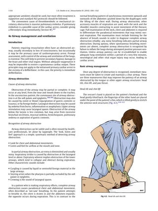 1316                                               C.D. Deakin et al. / Resuscitation 81 (2010) 1305–1352


appropriate antidotes should be used, but most often treatment is                normal breathing pattern of synchronous movement upwards and
supportive and standard ALS protocols should be followed.                        outwards of the abdomen (pushed down by the diaphragm) with
   The commonest cause of thromboembolic or mechanical cir-                      the lifting of the chest wall. During airway obstruction, other
culatory obstruction is massive pulmonary embolus. If pulmonary                  accessory muscles of respiration are used, with the neck and the
embolism is a possible cause of the cardiac arrest, consider giving              shoulder muscles contracting to assist movement of the thoracic
a ﬁbrinolytic drug immediately (Section 4f).307                                  cage. Full examination of the neck, chest and abdomen is required
                                                                                 to differentiate the paradoxical movements that may mimic nor-
4e Airway management and ventilation                                             mal respiration. The examination must include listening for the
                                                                                 absence of breath sounds in order to diagnose complete airway
                                                                                 obstruction reliably; any noisy breathing indicates partial airway
Introduction
                                                                                 obstruction. During apnoea, when spontaneous breathing move-
                                                                                 ments are absent, complete airway obstruction is recognised by
    Patients requiring resuscitation often have an obstructed air-
                                                                                 failure to inﬂate the lungs during attempted positive pressure ven-
way, usually secondary to loss of consciousness, but occasionally
                                                                                 tilation. Unless airway patency can be re-established to enable
it may be the primary cause of cardiorespiratory arrest. Prompt
                                                                                 adequate lung ventilation within a period of a very few minutes,
assessment, with control of the airway and ventilation of the lungs,
                                                                                 neurological and other vital organ injury may occur, leading to
is essential. This will help to prevent secondary hypoxic damage to
                                                                                 cardiac arrest.
the brain and other vital organs. Without adequate oxygenation it
may be impossible to restore a spontaneous cardiac output. These
principles may not apply to the witnessed primary cardiac arrest in              Basic airway management
the vicinity of a deﬁbrillator; in this case, the priority is immediate
deﬁbrillation.                                                                       Once any degree of obstruction is recognised, immediate mea-
                                                                                 sures must be taken to create and maintain a clear airway. There
                                                                                 are three manoeuvres that may improve the patency of an airway
Airway obstruction
                                                                                 obstructed by the tongue or other upper airway structures: head
                                                                                 tilt, chin lift, and jaw thrust.
Causes of airway obstruction

    Obstruction of the airway may be partial or complete. It may                 Head tilt and chin lift
occur at any level, from the nose and mouth down to the trachea.
In the unconscious patient, the commonest site of airway obstruc-                   The rescuer’s hand is placed on the patient’s forehead and the
tion is at the soft palate and epiglottis.308,309 Obstruction may also           head gently tilted back; the ﬁngertips of the other hand are placed
be caused by vomit or blood (regurgitation of gastric contents or                under the point of the patient’s chin, which is lifted gently to stretch
trauma), or by foreign bodies. Laryngeal obstruction may be caused               the anterior neck structures (Fig. 4.3).310–315
by oedema from burns, inﬂammation or anaphylaxis. Upper airway
stimulation may cause laryngeal spasm. Obstruction of the airway
below the larynx is less common, but may arise from excessive
bronchial secretions, mucosal oedema, bronchospasm, pulmonary
oedema or aspiration of gastric contents.

Recognition of airway obstruction

   Airway obstruction can be subtle and is often missed by health-
care professionals, let alone by laypeople. The ‘look, listen and
feel’ approach is a simple, systematic method of detecting airway
obstruction.

• Look for chest and abdominal movements.
• Listen and feel for airﬂow at the mouth and nose.

   In partial airway obstruction, air entry is diminished and usually
noisy. Inspiratory stridor is caused by obstruction at the laryngeal
level or above. Expiratory wheeze implies obstruction of the lower
airways, which tend to collapse and obstruct during expiration.
Other characteristic sounds include:

• Gurgling is caused by liquid or semisolid foreign material in the
  large airways.
• Snoring arises when the pharynx is partially occluded by the soft
  palate or epiglottis.
• Crowing is the sound of laryngeal spasm.

   In a patient who is making respiratory efforts, complete airway
obstruction causes paradoxical chest and abdominal movement,
often described as ‘see-saw’ breathing. As the patient attempts
to breathe in, the chest is drawn in and the abdomen expands;
the opposite occurs during expiration. This is in contrast to the                                           Fig. 4.3. Head tilt and chin lift.
 