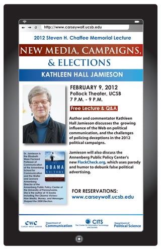 http://www.carseywolf.ucsb.edu


        2012 Steven H. Chaffee Memorial Lecture

NEW MEDIA, CAMPAIGNS,
     & ELECTIONS
   KATHLEEN HALL JAMIESON
              KATHLEEN HALL JAMIESON
                                    FEBRUARY 9, 2012
                                    Pollock Theater, UCSB
                                    7 P.M. - 9 P.M.
                                    Free Lecture & Q&A
                                    Author and commentator Kathleen
                                    Hall Jamieson discusses the growing
                                    influence of the Web on political
                                    communication, and the challenges
                                    of policing deceptions in the 2012
                                    political campaigns.

Dr. Jamieson is                     Jamieson will also discuss the
the Elizabeth
Ware Packard
                                    Annenberg Public Policy Center's
Professor of                        new FlackCheck.org, which uses parody
Communication
at the Annenberg                    and humor to debunk false political
School for
Communication                       advertising.
and the Walter
and Leonore
Annenberg
Director of the
Annenberg Public Policy Center at
the University of Pennsylvania.
She is the author of 15 books        FOR RESERVATIONS:
including The Obama Victory:
How Media, Money, and Messages       www.carseywolf.ucsb.edu
Shaped the 2008 Election.




                  Department of                          CITS                  Department of
                  Communication        The Center for Information Technology
                                                    and Society
                                                                               Political Science
 