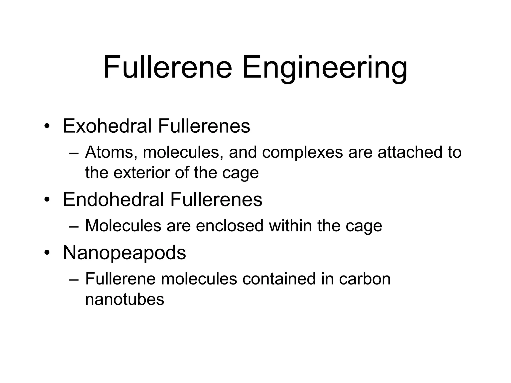 Fullerene Engineering
• Exohedral Fullerenes
– Atoms, molecules, and complexes are attached to
the exterior of the cage
• Endohedral Fullerenes
– Molecules are enclosed within the cage
• Nanopeapods
– Fullerene molecules contained in carbon
nanotubes
 