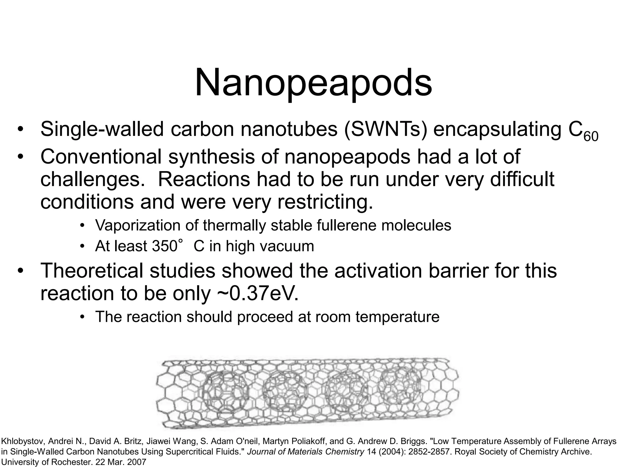 Nanopeapods
• Single-walled carbon nanotubes (SWNTs) encapsulating C60
• Conventional synthesis of nanopeapods had a lot of
challenges. Reactions had to be run under very difficult
conditions and were very restricting.
• Vaporization of thermally stable fullerene molecules
• At least 350°C in high vacuum
• Theoretical studies showed the activation barrier for this
reaction to be only ~0.37eV.
• The reaction should proceed at room temperature
Khlobystov, Andrei N., David A. Britz, Jiawei Wang, S. Adam O'neil, Martyn Poliakoff, and G. Andrew D. Briggs. "Low Temperature Assembly of Fullerene Arrays
in Single-Walled Carbon Nanotubes Using Supercritical Fluids." Journal of Materials Chemistry 14 (2004): 2852-2857. Royal Society of Chemistry Archive.
University of Rochester. 22 Mar. 2007
 