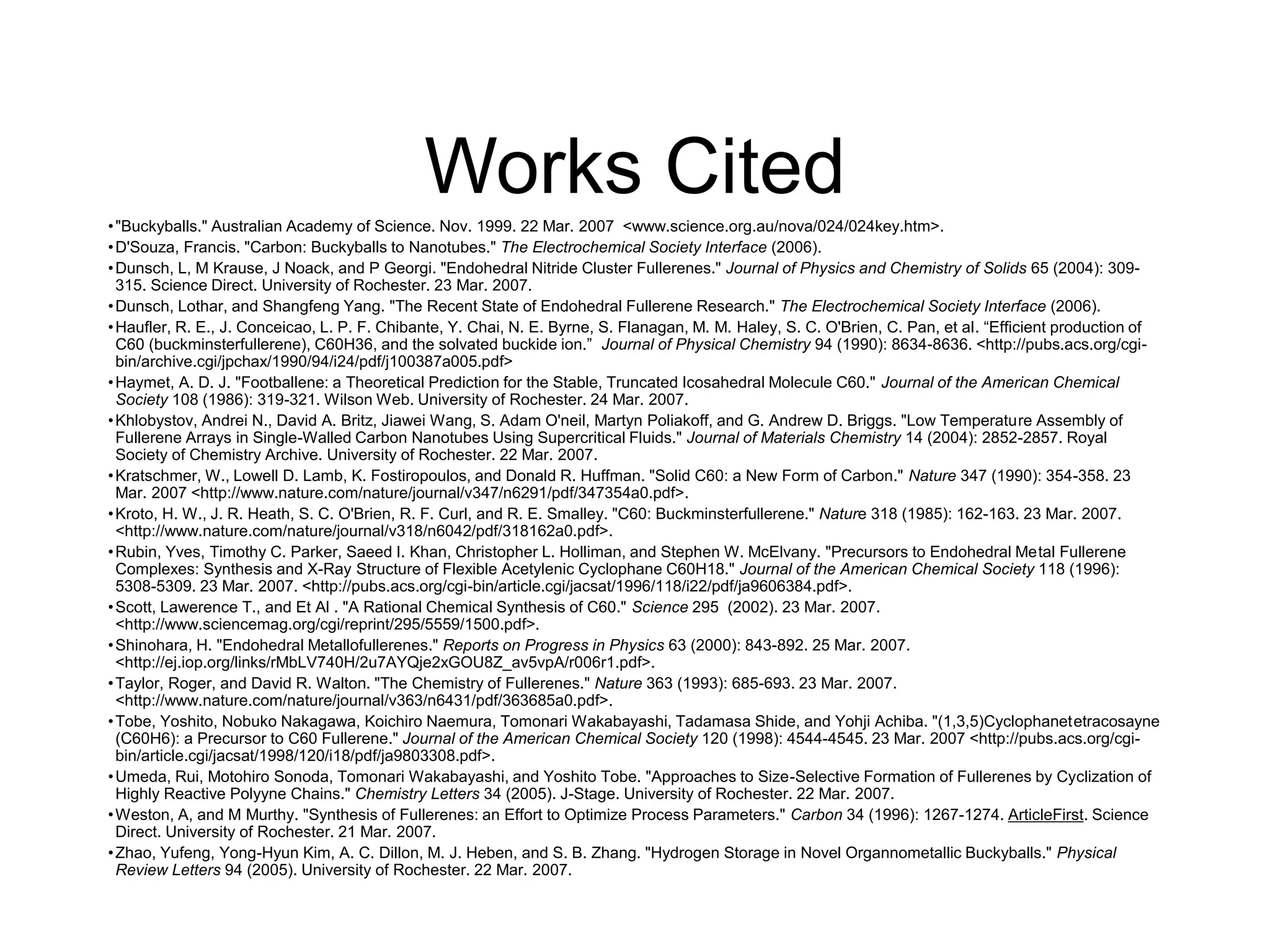 Works Cited
•"Buckyballs." Australian Academy of Science. Nov. 1999. 22 Mar. 2007 <www.science.org.au/nova/024/024key.htm>.
•D'Souza, Francis. "Carbon: Buckyballs to Nanotubes." The Electrochemical Society Interface (2006).
•Dunsch, L, M Krause, J Noack, and P Georgi. "Endohedral Nitride Cluster Fullerenes." Journal of Physics and Chemistry of Solids 65 (2004): 309-
315. Science Direct. University of Rochester. 23 Mar. 2007.
•Dunsch, Lothar, and Shangfeng Yang. "The Recent State of Endohedral Fullerene Research." The Electrochemical Society Interface (2006).
•Haufler, R. E., J. Conceicao, L. P. F. Chibante, Y. Chai, N. E. Byrne, S. Flanagan, M. M. Haley, S. C. O'Brien, C. Pan, et al. “Efficient production of
C60 (buckminsterfullerene), C60H36, and the solvated buckide ion.” Journal of Physical Chemistry 94 (1990): 8634-8636. <http://pubs.acs.org/cgi-
bin/archive.cgi/jpchax/1990/94/i24/pdf/j100387a005.pdf>
•Haymet, A. D. J. "Footballene: a Theoretical Prediction for the Stable, Truncated Icosahedral Molecule C60." Journal of the American Chemical
Society 108 (1986): 319-321. Wilson Web. University of Rochester. 24 Mar. 2007.
•Khlobystov, Andrei N., David A. Britz, Jiawei Wang, S. Adam O'neil, Martyn Poliakoff, and G. Andrew D. Briggs. "Low Temperature Assembly of
Fullerene Arrays in Single-Walled Carbon Nanotubes Using Supercritical Fluids." Journal of Materials Chemistry 14 (2004): 2852-2857. Royal
Society of Chemistry Archive. University of Rochester. 22 Mar. 2007.
•Kratschmer, W., Lowell D. Lamb, K. Fostiropoulos, and Donald R. Huffman. "Solid C60: a New Form of Carbon." Nature 347 (1990): 354-358. 23
Mar. 2007 <http://www.nature.com/nature/journal/v347/n6291/pdf/347354a0.pdf>.
•Kroto, H. W., J. R. Heath, S. C. O'Brien, R. F. Curl, and R. E. Smalley. "C60: Buckminsterfullerene." Nature 318 (1985): 162-163. 23 Mar. 2007.
<http://www.nature.com/nature/journal/v318/n6042/pdf/318162a0.pdf>.
•Rubin, Yves, Timothy C. Parker, Saeed I. Khan, Christopher L. Holliman, and Stephen W. McElvany. "Precursors to Endohedral Metal Fullerene
Complexes: Synthesis and X-Ray Structure of Flexible Acetylenic Cyclophane C60H18." Journal of the American Chemical Society 118 (1996):
5308-5309. 23 Mar. 2007. <http://pubs.acs.org/cgi-bin/article.cgi/jacsat/1996/118/i22/pdf/ja9606384.pdf>.
•Scott, Lawerence T., and Et Al . "A Rational Chemical Synthesis of C60." Science 295 (2002). 23 Mar. 2007.
<http://www.sciencemag.org/cgi/reprint/295/5559/1500.pdf>.
•Shinohara, H. "Endohedral Metallofullerenes." Reports on Progress in Physics 63 (2000): 843-892. 25 Mar. 2007.
<http://ej.iop.org/links/rMbLV740H/2u7AYQje2xGOU8Z_av5vpA/r006r1.pdf>.
•Taylor, Roger, and David R. Walton. "The Chemistry of Fullerenes." Nature 363 (1993): 685-693. 23 Mar. 2007.
<http://www.nature.com/nature/journal/v363/n6431/pdf/363685a0.pdf>.
•Tobe, Yoshito, Nobuko Nakagawa, Koichiro Naemura, Tomonari Wakabayashi, Tadamasa Shide, and Yohji Achiba. "(1,3,5)Cyclophanetetracosayne
(C60H6): a Precursor to C60 Fullerene." Journal of the American Chemical Society 120 (1998): 4544-4545. 23 Mar. 2007 <http://pubs.acs.org/cgi-
bin/article.cgi/jacsat/1998/120/i18/pdf/ja9803308.pdf>.
•Umeda, Rui, Motohiro Sonoda, Tomonari Wakabayashi, and Yoshito Tobe. "Approaches to Size-Selective Formation of Fullerenes by Cyclization of
Highly Reactive Polyyne Chains." Chemistry Letters 34 (2005). J-Stage. University of Rochester. 22 Mar. 2007.
•Weston, A, and M Murthy. "Synthesis of Fullerenes: an Effort to Optimize Process Parameters." Carbon 34 (1996): 1267-1274. ArticleFirst. Science
Direct. University of Rochester. 21 Mar. 2007.
•Zhao, Yufeng, Yong-Hyun Kim, A. C. Dillon, M. J. Heben, and S. B. Zhang. "Hydrogen Storage in Novel Organnometallic Buckyballs." Physical
Review Letters 94 (2005). University of Rochester. 22 Mar. 2007.
 