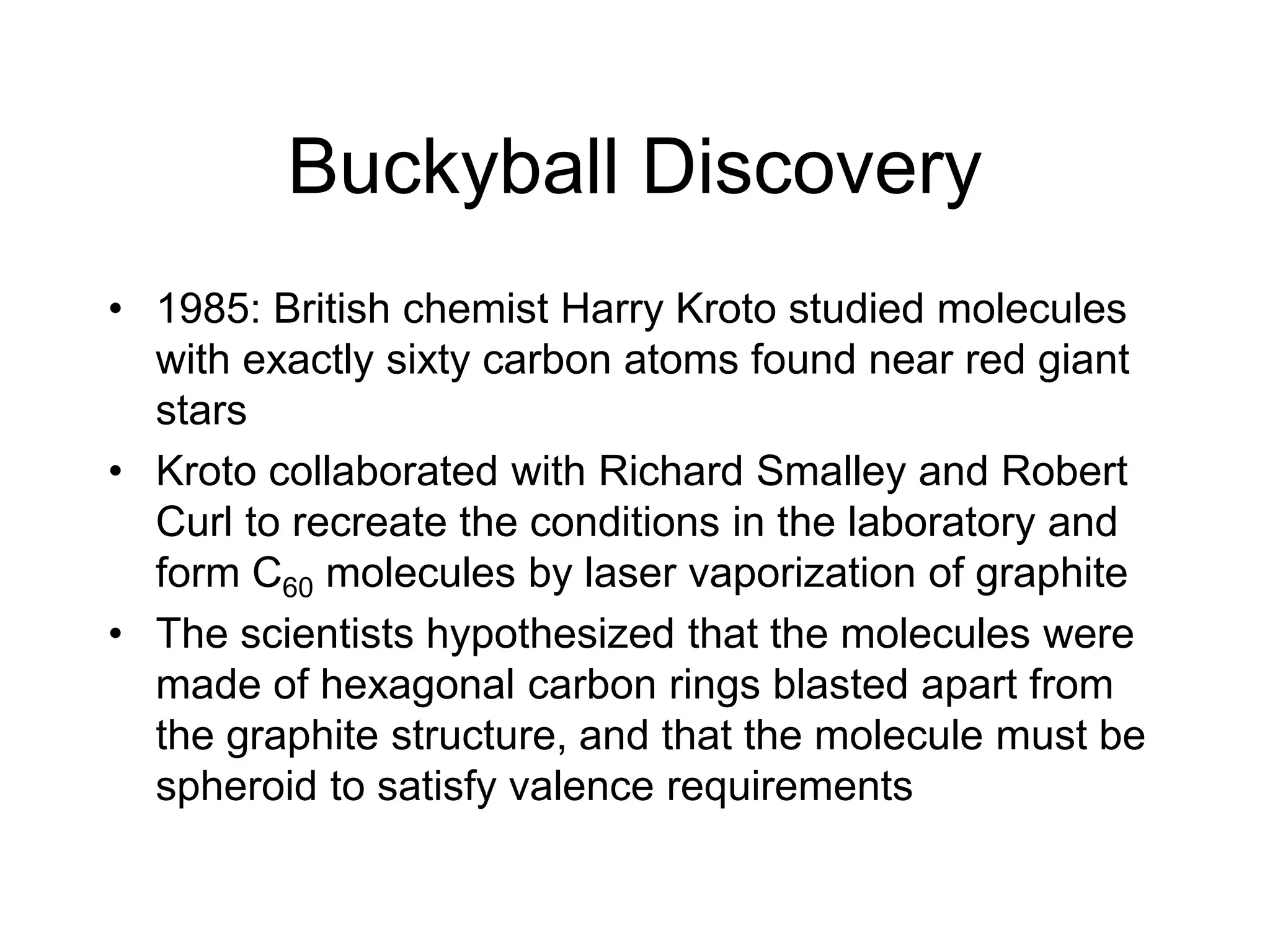Buckyball Discovery
• 1985: British chemist Harry Kroto studied molecules
with exactly sixty carbon atoms found near red giant
stars
• Kroto collaborated with Richard Smalley and Robert
Curl to recreate the conditions in the laboratory and
form C60 molecules by laser vaporization of graphite
• The scientists hypothesized that the molecules were
made of hexagonal carbon rings blasted apart from
the graphite structure, and that the molecule must be
spheroid to satisfy valence requirements
 