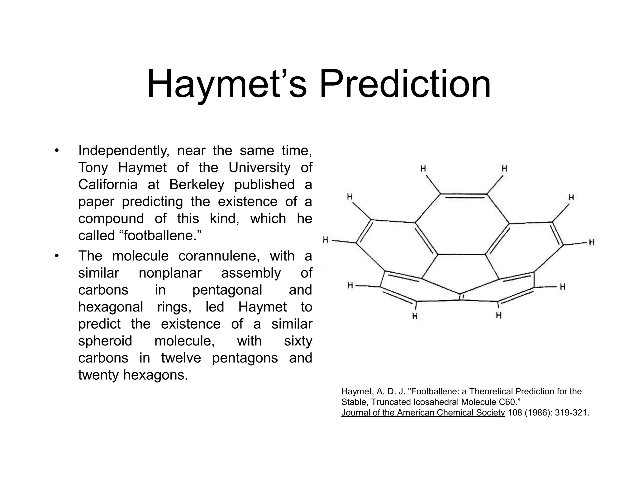 Haymet’s Prediction
• Independently, near the same time,
Tony Haymet of the University of
California at Berkeley published a
paper predicting the existence of a
compound of this kind, which he
called “footballene.”
• The molecule corannulene, with a
similar nonplanar assembly of
carbons in pentagonal and
hexagonal rings, led Haymet to
predict the existence of a similar
spheroid molecule, with sixty
carbons in twelve pentagons and
twenty hexagons.
Haymet, A. D. J. "Footballene: a Theoretical Prediction for the
Stable, Truncated Icosahedral Molecule C60.”
Journal of the American Chemical Society 108 (1986): 319-321.
 