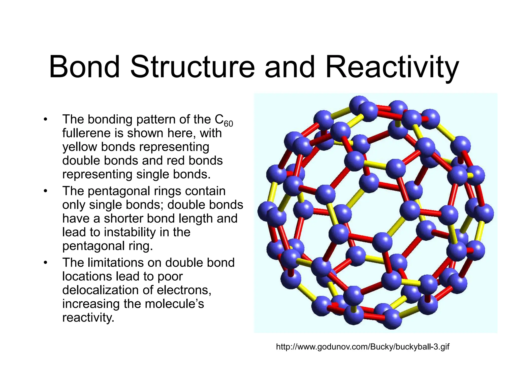 Bond Structure and Reactivity
• The bonding pattern of the C60
fullerene is shown here, with
yellow bonds representing
double bonds and red bonds
representing single bonds.
• The pentagonal rings contain
only single bonds; double bonds
have a shorter bond length and
lead to instability in the
pentagonal ring.
• The limitations on double bond
locations lead to poor
delocalization of electrons,
increasing the molecule’s
reactivity.
http://www.godunov.com/Bucky/buckyball-3.gif
 