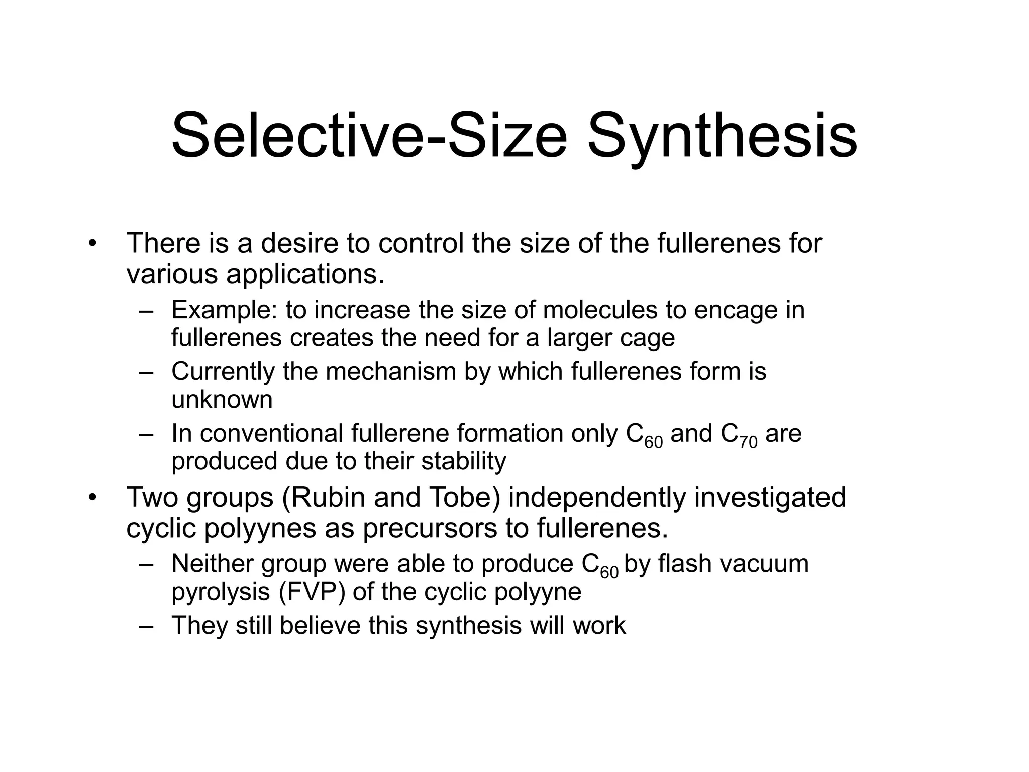 Selective-Size Synthesis
• There is a desire to control the size of the fullerenes for
various applications.
– Example: to increase the size of molecules to encage in
fullerenes creates the need for a larger cage
– Currently the mechanism by which fullerenes form is
unknown
– In conventional fullerene formation only C60 and C70 are
produced due to their stability
• Two groups (Rubin and Tobe) independently investigated
cyclic polyynes as precursors to fullerenes.
– Neither group were able to produce C60 by flash vacuum
pyrolysis (FVP) of the cyclic polyyne
– They still believe this synthesis will work
 