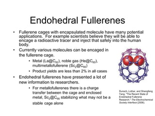 Endohedral Fullerenes
• Fullerene cages with encapsulated molecule have many potential
applications. For example scientists believe they will be able to
encage a radioactive tracer and inject that safely into the human
body.
• Currently various molecules can be encaged in
the fullerene cage.
• Metal (La@C82), noble gas (He@C60),
multimetallofullerene (Sc2@C66)
• Product yields are less than 2% in all cases
• Endohedral fullerenes have presented a lot of
new information to researchers.
• For metallofullerenes there is a charge
transfer between the cage and enclosed
metal, Sc2@C66 stabilizing what may not be a
stable cage alone
Dunsch, Lothar, and Shangfeng
Yang. "The Recent State of
Endohedral Fullerene
Research." The Electrochemical
Society Interface (2006).
 
