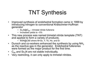 TNT Synthesis
• Improved synthesis of endohedral formation came in 1999 by
introducing nitrogen to conventional Krätschmer-Huffman
generator
• Sc3N@C80 – trimetal nitride fullerene
• Increased yields to ~5%
• This new process was named trimetal nitride template (TNT)
and applied to form a variety of products.
• M3N@C80 where M=Sc, Y, Tb, Ho, and Er
• Dunsch and co-workers enhanced the synthesis by using NH3
as the reactive gas in the generator. Endohedral fullerenes
were formed as the major product for the first time.
• C80 and Sc3N are not stable individually.
• Very restricting, it can only apply to trimetal nitrides.
 