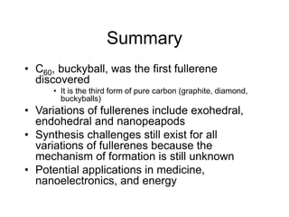 Summary
• C60, buckyball, was the first fullerene
discovered
• It is the third form of pure carbon (graphite, diamond,
buckyballs)
• Variations of fullerenes include exohedral,
endohedral and nanopeapods
• Synthesis challenges still exist for all
variations of fullerenes because the
mechanism of formation is still unknown
• Potential applications in medicine,
nanoelectronics, and energy
 