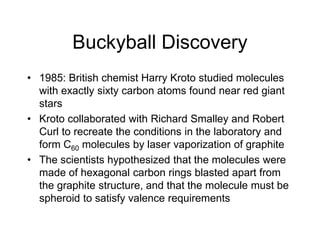 Buckyball Discovery
• 1985: British chemist Harry Kroto studied molecules
with exactly sixty carbon atoms found near red giant
stars
• Kroto collaborated with Richard Smalley and Robert
Curl to recreate the conditions in the laboratory and
form C60 molecules by laser vaporization of graphite
• The scientists hypothesized that the molecules were
made of hexagonal carbon rings blasted apart from
the graphite structure, and that the molecule must be
spheroid to satisfy valence requirements
 