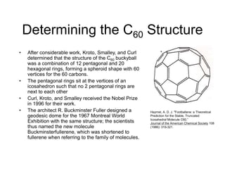 Determining the C60 Structure
• After considerable work, Kroto, Smalley, and Curl
determined that the structure of the C60 buckyball
was a combination of 12 pentagonal and 20
hexagonal rings, forming a spheroid shape with 60
vertices for the 60 carbons.
• The pentagonal rings sit at the vertices of an
icosahedron such that no 2 pentagonal rings are
next to each other
• Curl, Kroto, and Smalley received the Nobel Prize
in 1996 for their work.
• The architect R. Buckminster Fuller designed a
geodesic dome for the 1967 Montreal World
Exhibition with the same structure; the scientists
thus named the new molecule
Buckminsterfullerene, which was shortened to
fullerene when referring to the family of molecules.
Haymet, A. D. J. "Footballene: a Theoretical
Prediction for the Stable, Truncated
Icosahedral Molecule C60.”
Journal of the American Chemical Society 108
(1986): 319-321.
 