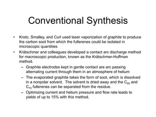Conventional Synthesis
• Kroto, Smalley, and Curl used laser vaporization of graphite to produce
the carbon soot from which the fullerenes could be isolated in
microscopic quantities
• Krätschmer and colleagues developed a contact arc discharge method
for macroscopic production, known as the Krätschmer-Huffman
method.
– Graphite electrodes kept in gentle contact are arc passing
alternating current through them in an atmosphere of helium
– The evaporated graphite takes the form of soot, which is dissolved
in a nonpolar solvent. The solvent is dried away and the C60 and
C70 fullerenes can be separated from the residue.
– Optimizing current and helium pressure and flow rate leads to
yields of up to 15% with this method.
 