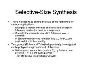 Selective-Size Synthesis
• There is a desire to control the size of the fullerenes for
various applications.
– Example: to increase the size of molecules to encage in
fullerenes creates the need for a larger cage
– Currently the mechanism by which fullerenes form is
unknown
– In conventional fullerene formation only C60 and C70 are
produced due to their stability
• Two groups (Rubin and Tobe) independently investigated
cyclic polyynes as precursors to fullerenes.
– Neither group were able to produce C60 by flash vacuum
pyrolysis (FVP) of the cyclic polyyne
– They still believe this synthesis will work
 