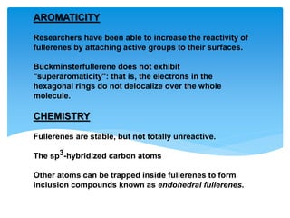 AROMATICITY
Researchers have been able to increase the reactivity of
fullerenes by attaching active groups to their surfaces.
Buckminsterfullerene does not exhibit
"superaromaticity": that is, the electrons in the
hexagonal rings do not delocalize over the whole
molecule.
CHEMISTRY
Fullerenes are stable, but not totally unreactive.
The sp3-hybridized carbon atoms
Other atoms can be trapped inside fullerenes to form
inclusion compounds known as endohedral fullerenes.
 