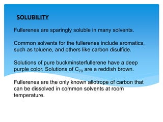 Fullerenes are sparingly soluble in many solvents.
Common solvents for the fullerenes include aromatics,
such as toluene, and others like carbon disulfide.
Solutions of pure buckminsterfullerene have a deep
purple color. Solutions of C70 are a reddish brown.
Fullerenes are the only known allotrope of carbon that
can be dissolved in common solvents at room
temperature.
SOLUBILITY
 