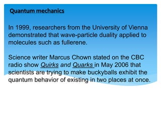 In 1999, researchers from the University of Vienna
demonstrated that wave-particle duality applied to
molecules such as fullerene.
Science writer Marcus Chown stated on the CBC
radio show Quirks and Quarks in May 2006 that
scientists are trying to make buckyballs exhibit the
quantum behavior of existing in two places at once.
Quantum mechanics
 