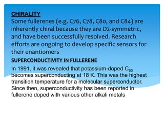 Some fullerenes (e.g. C76, C78, C80, and C84) are
inherently chiral because they are D2-symmetric,
and have been successfully resolved. Research
efforts are ongoing to develop specific sensors for
their enantiomers
CHIRALITY
SUPERCONDUCTIVITY IN FULLERENE
In 1991, it was revealed that potassium-doped C60
becomes superconducting at 18 K. This was the highest
transition temperature for a molecular superconductor.
Since then, superconductivity has been reported in
fullerene doped with various other alkali metals
 
