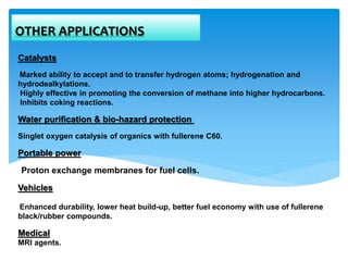 Catalysts
Marked ability to accept and to transfer hydrogen atoms; hydrogenation and
hydrodealkylations.
Highly effective in promoting the conversion of methane into higher hydrocarbons.
Inhibits coking reactions.
Water purification & bio-hazard protection
Singlet oxygen catalysis of organics with fullerene C60.
Portable power
Proton exchange membranes for fuel cells.
Vehicles
Enhanced durability, lower heat build-up, better fuel economy with use of fullerene
black/rubber compounds.
Medical
MRI agents.
OTHER APPLICATIONS
 