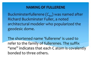 Buckminsterfullerene (C60) was named after
Richard Buckminster Fuller, a noted
architectural modeler who popularized the
geodesic dome.
The shortened name 'fullerene' is used to
refer to the family of fullerenes. The suffix
“ene” indicates that each C atom is covalently
bonded to three others.
NAMING OF FULLERENE
 