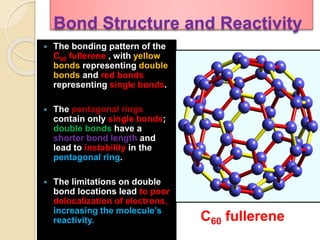 Bond Structure and Reactivity
 The bonding pattern of the
C60 fullerene , with yellow
bonds representing double
bonds and red bonds
representing single bonds.
 The pentagonal rings
contain only single bonds;
double bonds have a
shorter bond length and
lead to instability in the
pentagonal ring.
 The limitations on double
bond locations lead to poor
delocalization of electrons,
increasing the molecule’s
reactivity. C60 fullerene
 