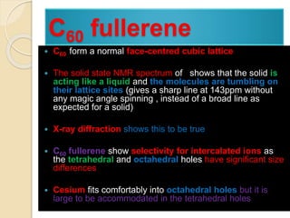 C60 fullerene
 C60 form a normal face-centred cubic lattice
 The solid state NMR spectrum of shows that the solid is
acting like a liquid and the molecules are tumbling on
their lattice sites (gives a sharp line at 143ppm without
any magic angle spinning , instead of a broad line as
expected for a solid)
 X-ray diffraction shows this to be true
 C60 fullerene show selectivity for intercalated ions as
the tetrahedral and octahedral holes have significant size
differences
 Cesium fits comfortably into octahedral holes but it is
large to be accommodated in the tetrahedral holes
 