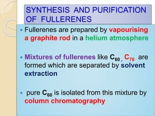 SYNTHESIS AND PURIFICATION
OF FULLERENES
 Fullerenes are prepared by vapourising
a graphite rod in a helium atmosphere
 Mixtures of fullerenes like C60 , C70 are
formed which are separated by solvent
extraction
 pure C60 is isolated from this mixture by
column chromatography
 