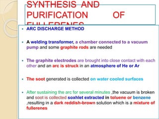 SYNTHESIS AND
PURIFICATION OF
FULLERENES ARC DISCHARGE METHOD
 A welding transformer, a chamber connected to a vacuum
pump and some graphite rods are needed
 The graphite electrodes are brought into close contact with each
other and an arc is struck in an atmosphere of He or Ar
 The soot generated is collected on water cooled surfaces
 After sustaining the arc for several minutes ,the vacuum is broken
and soot is collected soxhlet extracted in toluene or benzene
,resulting in a dark reddish-brown solution which is a mixture of
fullerenes
 
