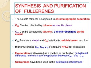 SYNTHESIS AND PURIFICATION
OF FULLERENES
 The soluble material is subjected to chromatographic separation
 C60 Can be collected by toluene as mobile phase
 C70 Can be collected by toluene / o-dichlorobenzene as the
eluant
 C60 Solution is violet and C70 solution is reddish brown in colour
 Higher fullerenes C76, C78, C82 etc require HPLC for separation
 Evaporation is also used as a method of purification (substantial
difference in the onset of evaporation between C60 and C70
 Calixarenes have been used in the purification of fullerenes
 