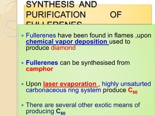 SYNTHESIS AND
PURIFICATION OF
FULLERENES
 Fullerenes have been found in flames ,upon
chemical vapor deposition used to
produce diamond
 Fullerenes can be synthesised from
camphor
 Upon laser evaporation , highly unsaturted
carbonaceous ring system produce C60
 There are several other exotic means of
producing C60
 