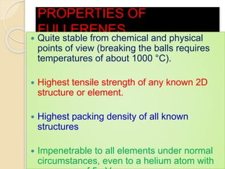 PROPERTIES OF
FULLERENES
 Quite stable from chemical and physical
points of view (breaking the balls requires
temperatures of about 1000 °C).
 Highest tensile strength of any known 2D
structure or element.
 Highest packing density of all known
structures
 Impenetrable to all elements under normal
circumstances, even to a helium atom with
 